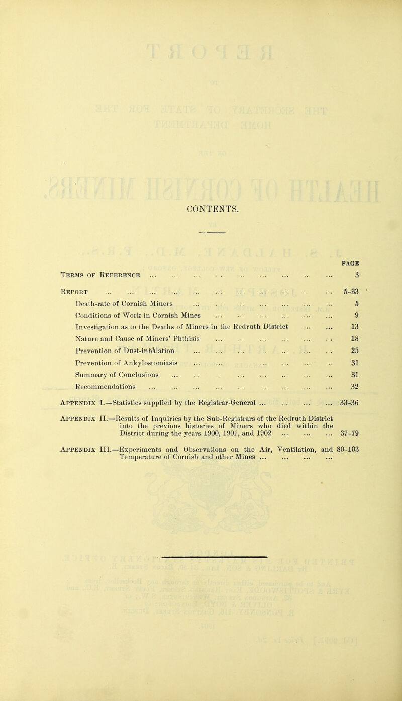 CONTENTS. PAGE Terms of Reference ... 3 Report ... 5-33 Death-rate of Cornish Miners ... . . ... ... ... ... ... 5 Conditions of Work in Cornish Mines ... .-. ... ... ... ... 9 Investigation as to the Deaths of Miners in the Redruth District 13 Nature and Cause of Miners'Phthisis ... ... ... ... ... ... 18 Prevention of Dust-inhJilation ... ... ... ... ... ... 25 Prevention of Ankylostomiasis ... ... ... ... ... ... 31 Summary of Conclusions ... . . - ... ... ... ... ... 31 Recommendations ... ... ... ... . . . ... ... ... 32 Appendix I.—Statistics supplied by the Registrar-General ... ... ... ... 33-36 Appendix II.—Results of Inquiries by the Sub-Registrars of the Redruth District into the previous histories of Miners who died within the District during the years 1900, 190J, and 1902 37-79 Appendix III.—Experiments and Observations on the Air, Ventilation, and 80-103 Temperature of Cornish and other Mines ...