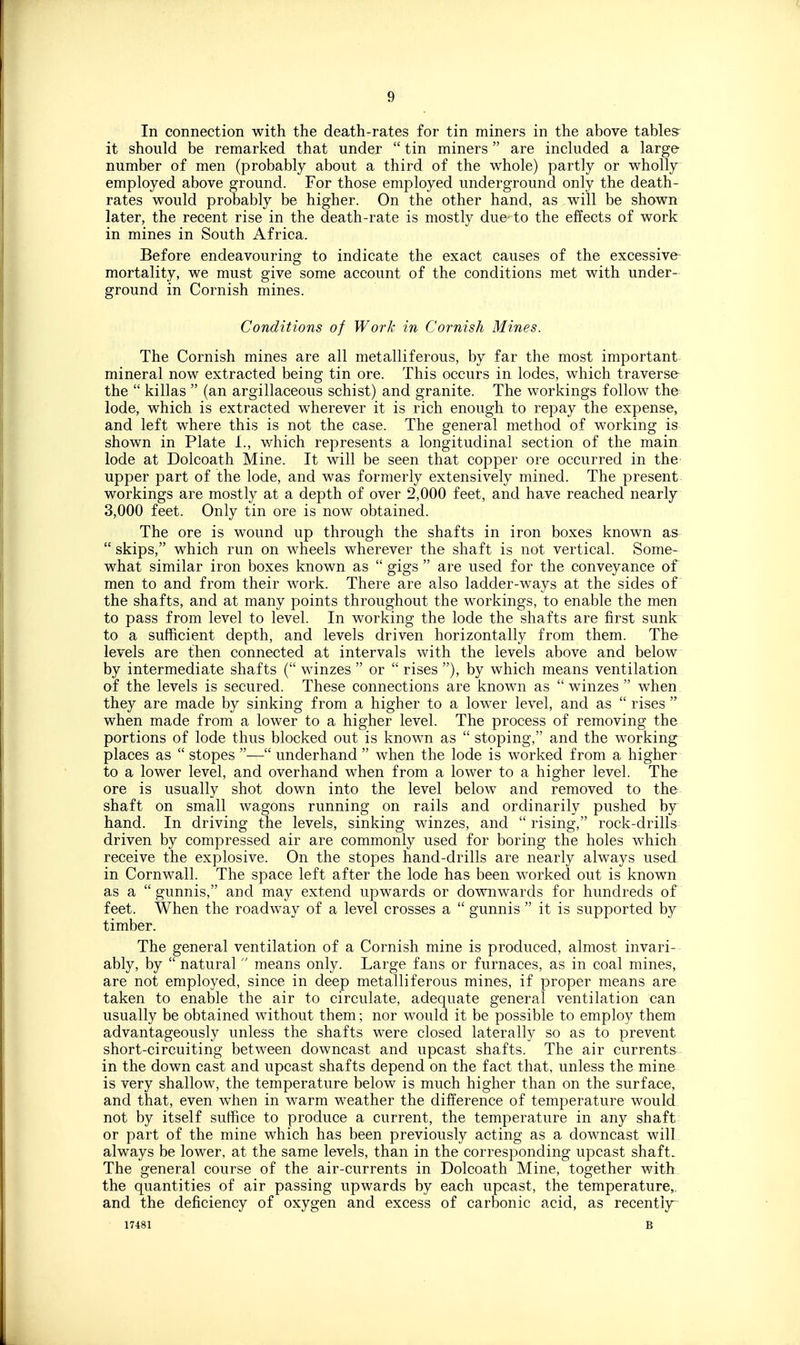 In connection with the death-rates for tin miners in the above tables^ it should be remarked that under  tin miners are included a large number of men (probably about a third of the whole) partly or wholly employed above ground. For those employed underground only the death- rates would probably be higher. On the other hand, as will be shown later, the recent rise in the death-rate is mostly due to the effects of work in mines in South Africa. Before endeavouring to indicate the exact causes of the excessive- mortality, we must give some account of the conditions met with under- ground in Cornish mines. Conditions of Work in Cornish Mines. The Cornish mines are all metalliferous, by far the most important- mineral now extracted being tin ore. This occurs in lodes, which traverse the  killas  (an argillaceous schist) and granite. The workings follow the lode, which is extracted wherever it is rich enough to repay the expense, and left where this is not the case. The general method of working is shown in Plate I., v/hich represents a longitudinal section of the main lode at Dolcoath Mine. It will be seen that copper ore occurred in the- upper part of the lode, and was formerly extensively mined. The present- workings are mostly at a depth of over 2,000 feet, and have reached nearly 3,000 feet. Only tin ore is now obtained. The ore is wound up through the shafts in iron boxes known as  skips, which run on wheels wherever the shaft is not vertical. Some- what similar iron boxes known as  gigs  are used for the conveyance of men to and from their work. There are also ladder-ways at the sides of the shafts, and at many points throughout the workings, to enable the men to pass from level to level. In working the lode the shafts are first sunk to a sufficient depth, and levels driven horizontally from them. The levels are then connected at intervals with the levels above and below by intermediate shafts ( winzes  or  rises ), by which means ventilation of the levels is secured. These connections are known as winzes when, they are made by sinking from a higher to a low^er level, and as  rises  when made from a lower to a higher level. The process of removing the portions of lode thus blocked out is known as  stoping, and the working places as  stopes — underhand  when the lode is worked from a higher to a lower level, and overhand when from a lower to a higher level. The ore is usually shot down into the level below and removed to the shaft on small wagons running on rails and ordinarily pushed by hand. In driving the levels, sinking winzes, and  rising, rock-drills driven by compressed air are commonly used for boring the holes which, receive the explosive. On the stopes hand-drills are nearly always used, in Cornwall. The space left after the lode has been worked out is known as a  gunnis, and may extend upwards or downwards for hundreds of feet. When the roadway of a level crosses a  gunnis  it is supported by timber. The general ventilation of a Cornish mine is produced, almost invari-- ably, by  natural  means only. Large fans or furnaces, as in coal mines, are not employed, since in deep metalliferous mines, if proper means are taken to enable the air to circulate, adequate general ventilation can usually be obtained without them; nor would it be possible to employ them advantageously unless the shafts were closed laterally so as to prevent short-circuiting between downcast and upcast shafts. The air currents in the down cast and upcast shafts depend on the fact that, unless the mine is very shallow, the temperature below is much higher than on the surface, and that, even when in warm weather the difference of temperature would not by itself suffice to produce a current, the temperature in any shaft or part of the mine which has been previously acting as a downcast will always be lower, at the same levels, than in the corresponding upcast shaft. The general course of the air-currents in Dolcoath Mine, together with, the quantities of air passing upwards by each upcast, the temperature,, and the deficiency of oxygen and excess of carbonic acid, as recentijr- 17481 B