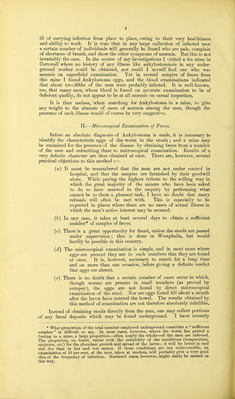ill of carrying infection from place to place, owing to their very healthiness and ability to work. It is true that in any large collection of infected men a certain number of individuals will generally be found who are pale, complain of shortness of breath, and show the other symptoms of anaemia. But this is not invariably the case. In the course of my investigations I visited a tin mine in Cornwall where no history of any illness like ankylostomiasis in any under- ground worker could be obtained, nor could I myself find one who was anaemic on superficial examination. Yet in several samples of faeces from this mine I found Ankylostoma eggs, and the blood examinations indicated that about two-fifths of the men were probably infected. It is well-known, too, that many men, whose blood is found on accurate examination to be of deficient quality, do not appear to be at all anaemic on casual inspection. It is then useless, when searching for Ankylostoma in a mine, to give any weight to the absence of cases of anaemia among the men, though the presence of such illness would of course be very suggestive. II.—Microscopical Examination of Fceces. Before an absolute diagnosis of Ankylostoma is made, it is necessary to identify the characteristic eggs of the worm in the stools ; and a mine may be examined for the presence of the disease by obtaining faeces from a number of the men and submitting these to microscopical examination. Results of a very definite character are thus obtained at once. There are, however, several practical objections to this method :— (a) It must be remembered that the men are not under control in hospital, and that the samples are furnished by their goodwill alone. While paying the highest tribute to the willing way in which the great majority of the miners who have been asked to do so have assisted in the enquiry by performing what cannot be to them a pleasant task, I have no doubt that many refusals will often be met with. This is especially to be expected in places where there are no cases of actual illness in which the men's active interest may be aroused. {h) In any case, it takes at least several days to obtain a sufiicient number* of samples of faeces. (c) There is a great opportunity for fraud, unless the stools are passed under supervision ; this is done in Westphalia, but would hardly be possible in this country. {d) The microscopical examination is simple, and in most cases where eggs are present they are in such numbers that they are found at once. It is, however, necessary to search for a long time and on more than one occasion, before giving a definite verdict that eggs are absent. {e) There is no doubt that a certain number of cases occur in which, though worms are present in small numbers (as proved by autopsy), the eggs are not found by direct microscopical examination of the stool. Nor are eggs found till about a month after the larvae have entered the bowel. The results obtained by this method of examination are not therefore absolutely infallible. Instead of obtaining stools directly fi:'om the men, one may collect portions of any faecal deposits which may be found underground. I have recently * What proportion of the total number employed underground constitute a  sufficient number is difficult to say. In most cases, however, where the worm has gained a footing in a mine, a large proportion—often nearly the whole—of the men are infected. The proportion, no doubt, varies with the suitability of the conditions (temperature, moisture, etc.) for the abundant growth and spread of the larvae ; it will be lower in cool and drv than in hot and wet mines. If these conditions are not unfavourable, an examination of 10 per cent, of the men, taken at random, will probably give a very good idea of the frequency of infection. Scattered cases, however, might easily be missed in this way.