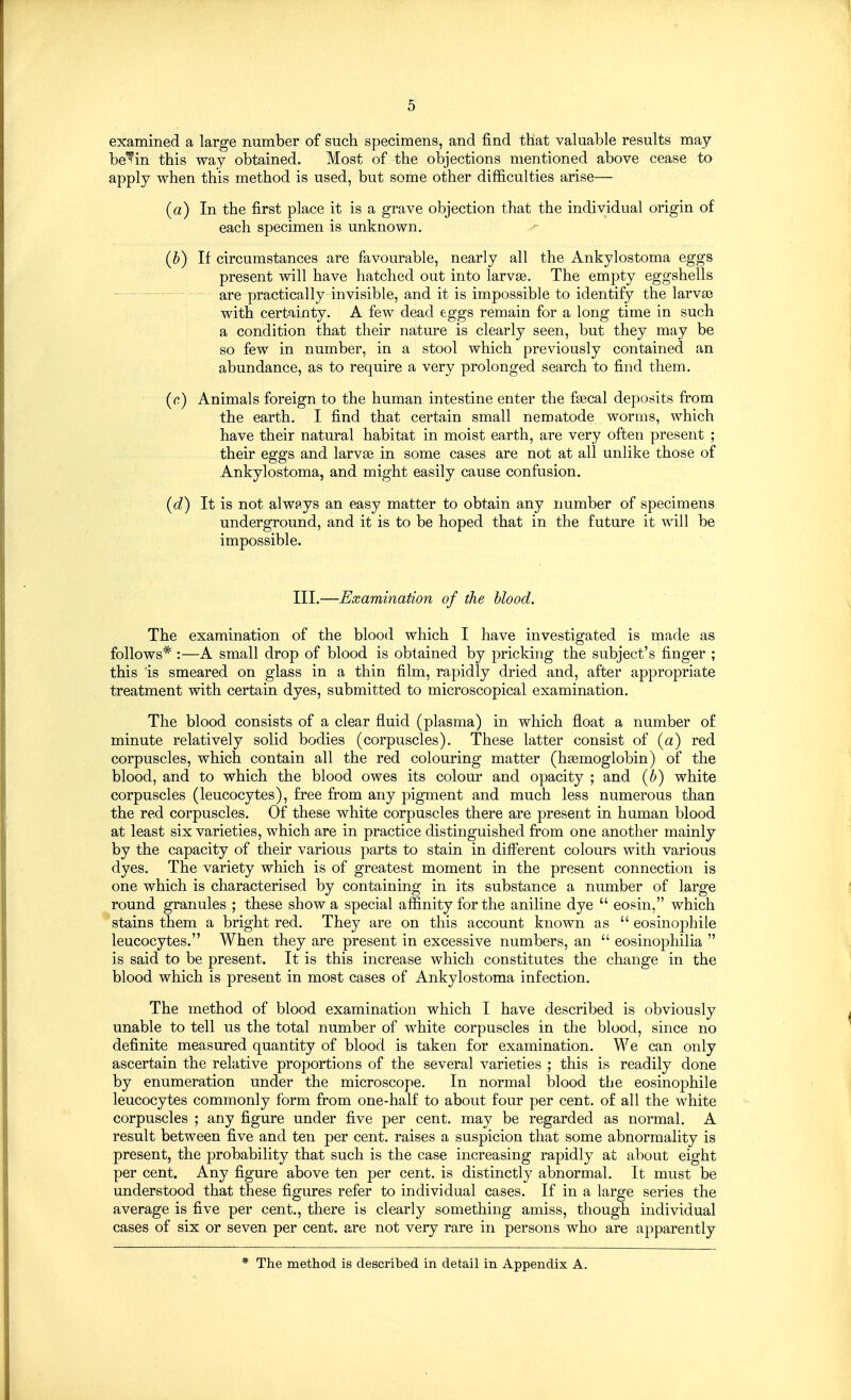 examined a large number of such specimens, and find that valuable results may be'^in this way obtained. Most of the objections mentioned above cease to apply when this method is used, but some other difficulties arise— (a) In the first place it is a grave objection that the individual origin of each specimen is unknown. .(&) If circumstances are favourable, nearly all the Ankylostoma eggs present will have hatched out into larvse. The empty eggshells - are practically invisible, and it is impossible to identify the larva3 with certainty. A few dead eggs remain for a long time in such a condition that their nature is clearly seen, but they may be so few in number, in a stool which previously contained an abundance, as to require a very prolonged search to find them. ((?) Animals foreign to the human intestine enter the faecal deposits from the earth. I find that certain small nematode worms, which have their natural habitat in moist earth, are very ofteii present ; their eggs and larvse in some cases are not at all unlike those of Ankylostoma, and might easily cause confusion. (d) It is not alwp.ys an easy matter to obtain any number of specimens underground, and it is to be hoped that in the future it will be impossible. III.—Examination of the blood. The examination of the blood which I have investigated is made as follows* :—A small drop of blood is obtained by pricking the subject's finger ; this 'is smeared on glass in a thin film, rapidly dried and, after appropriate treatment with certain dyes, submitted to microscopical examination. The blood consists of a clear fluid (plasma) in which float a number of minute relatively solid bodies (corpuscles). These latter consist of (a) red corpuscles, which contain all the red colouring matter (haemoglobin) of the blood, and to which the blood owes its colour and opacity ; and (6) white corpuscles (leucocytes), free from any pigment and much less numerous than the red corpuscles. Of these white corpuscles there are present in human blood at least six varieties, which are in practice distinguished from one another mainly by the capacity of their various parts to stain in different colours with various dyes. The variety which is of greatest moment in the present connection is one which is characterised by containing in its substance a number of large round granules ; these show a special affinity for the aniline dye  eosin, which stains them a bright red. They are on this account known as  eosinophile leucocytes. When they are present in excessive numbers, an  eosinophilia  is said to be present. It is this increase which constitutes the change in the blood which is present in most cases of Ankylostoma infection. The method of blood examination which I have described is obviously unable to tell us the total number of white corpuscles in the blood, since no definite measured quantity of blood is taken for examination. We can only ascertain the relative proportions of the several varieties ; this is readily done by enumeration under the microscope. In normal blood the eosinophile leucocytes commonly form from one-half to about four per cent, of all the white corpuscles ; any figure under five per cent, may be regarded as normal. A result between five and ten per cent, raises a suspicion that some abnormality is present, the probability that such is the case increasing rapidly at about eight per cent. Any figure above ten per cent, is distinctly abnormal. It must be understood that these figures refer to individual cases. If in a large series the average is five per cent., there is clearly something amiss, though individual cases of six or seven per cent, are not very rare in persons who are apparently * The method is described in detail in Appendix A.