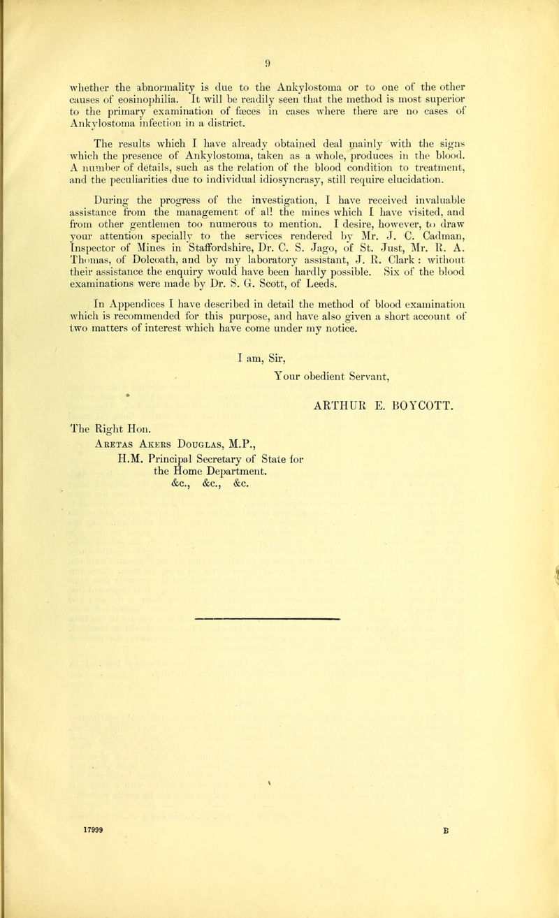 whether the abnormality is due to the Ankylostoma or to one of the other causes of eosinophilia. It will be readily seen that the method is most superior to the primary examination of faeces in cases where there are no cases of Ankylostoma infection in a district. The results which I have already obtained deal mainly with the signs which the presence of Ankylostoma, taken as a whole, produces in the blood. A number of details, such as the relation of the blood condition to treatment, and the peculiarities due to individual idiosyncrasy, still require elucidation. During the progress of the investigation, I have received invaluable assistance from the management of all the mines which I have visited, and from other gentlemen too numerous to mention. I desire, however, to draw your attention specially to the services rendered by Mr. J. C. Cadman, Inspector of Mines in Staffordshire, Dr. C. S. Jago, of St. Just, Mr. R. A. Th( imas, of Dolcoath, and by my laboratory assistant, J. R. Clark : without their assistance the enquiry would have been hardly possible. Six of the blood examinations were made by Dr. S. G. Scott, of Leeds. In Appendices I have described in detail the method of blood examination which is recommended for this purpose, and have also given a short account of two matters of interest which have come under my notice. I am, Sir, Your obedient Servant, ARTHUR E. BOYCOTT. The Right Hon. Aketas Akeks Douglas, M.P., H,M. Principal Secretary of Stale lor the Home Department. &c., &c., &c. 17999