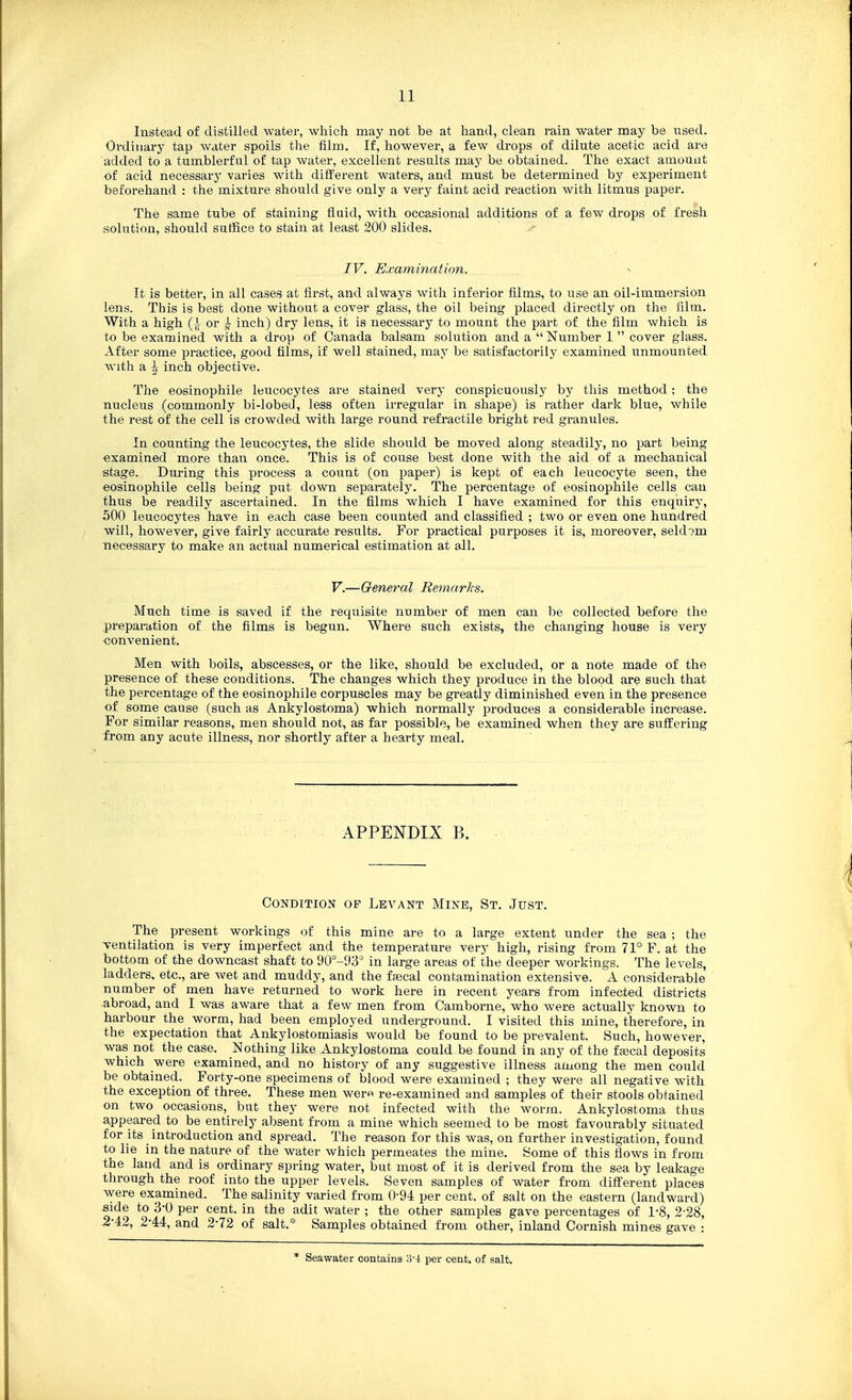 Instead of distilled water, which may not be at hand, clean rain water may be used. Ordinary tap water spoils the film. If, however, a few drops of dilute acetic acid are added to a tumblerful of tap water, excellent results may be obtained. The exact amount of acid necessary varies with different waters, and must be determined by experiment beforehand : the mixture should give only a very faint acid reaction with litmus paper. The same tube of staining fluid, with occasional additions of a few drops of fresh solution, should suffice to stain at least 200 slides. IV. Examination. It is better, in all cases at first, and always with inferior films, to use an oil-immersion lens. This is best done without a cover glass, the oil being placed directly on the film. With a high (i or | inch) dry lens, it is necessary to mount the part of the film which is to be examined with a drop of Canada balsam solution and a Number 1 cover glass. After some practice, good films, if well stained, may be satisfactorily examined unmounted with a ^ inch objective. The eosinophile leucocytes are stained very conspicuously by this method; the nucleus (commonly bi-lobed, less often irregular in shape) is rather dark blue, while the rest of the cell is crowded with large round refractile bright red granules. In counting the leucocytes, the slide should be moved along steadily, no part being examined more than once. This is of couse best done with the aid of a mechanical «tage. During this process a count (on paper) is kept of each leucocyte seen, the eosinophile cells being put down separately. The percentage of eosinophile cells can thus be readily ascertained. In the films which I have examined for this enquiry, 500 leucocytes have in each case been counted and classified ; two or even one hundred will, however, give fairly accurate results. For practical purposes it is, moreover, seldom necessary to make an actual numerical estimation at all. V.—General Hemarlts. Much time is saved if the requisite number of men can be collected before the preparation of the films is begun. Where such exists, the changing house is very -convenient. Men with boils, abscesses, or the like, should be excluded, or a note made of the presence of these conditions. The changes which they produce in the blood are such that the percentage of the eosinophile corpuscles may be greatly diminished even in the presence of some cause (such as Ankylostoma) which normally produces a considerable increase. For similar reasons, men should not, as far possible, be examined when they are suffering from any acute illness, nor shortly after a hearty meal. APPENDIX B. Condition op Levant Mine, St. Just. The present workings of this mine are to a large extent under the sea ; the -ventilation is very imperfect and the temperature very high, rising from 71° F. at the bottom of the downcast shaft to 90°-93= in large areas of the deeper workings. The levels, ladders, etc., are wet and muddy, and the fajcal contamination extensive. A considerable number of men have returned to work here in recent years from infected districts abroad, and I was aware that a few men from Camborne, who were actually known to harbour the worm, had been employed underground. I visited this mine, therefore, in the expectation that Ankylostomiasis would be found to be prevalent. Such, however, was not the case. Nothing like Ankylostoma could be found in any of the fascal deposits which were examined, and no history of any suggestive illness among the men could be obtained. Forty-one specimens of blood were examined ; they were all negative with the exception of three. These men wero re-examined and samples of their stools oblained on two occasions, but they were not infected with the worm. Ankylostoma thus appeared to be entirely absent from a mine which seemed to be most favourably situated for its introduction and spread. The reason for this was, on further investigation, found to lie in the nature of the water which permeates the mine. Some of this flows in from the land and is ordinary spring water, but most of it is derived from the sea by leakage through the roof into the upper levels. Seven samples of water from different places were examined. The salinity varied from 0-94 per cent, of salt on the eastern (landward) side to 3-0 per cent, in the adit water ; the other samples gave percentages of 1-8, 2-28, .2-42, 2-44, and 2-72 of salt.* Samples obtained from other, inland Cornish mines gave : * Seawater contains o-4 per cent, of salt.
