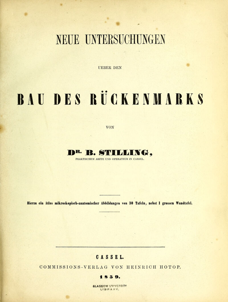 mm eTERSUCHÜIGEI UEBER DEN BAU DES BVGKENMARKS VON PRAKTISCHEM ARZTE UND OPERATEUR IX CASSEL. Hierzu eiu Atlas mikroskopisch-anatomischer Abbildungen von 30 Tafeln, nebst I grossen Wandtafel. CASSEL. COM MISSIONS-VERL AG VON HEINRICH HOTOP. GLASGOW U\'!VERS!7Y L t B R A H Y.