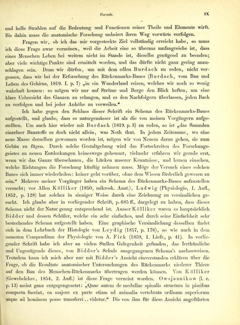 und helle Strahlen auf die Bedeutung und Functionen seiner Theile und Elemente wirft. Bis dahin muss die anatomische Forschung unbeirrt ihren Weg vorwärts verfolgen. Fragen wir, ob ich das mir vorgesteckte Ziel vollständig erreicht habe, so muss ich diese Frage zwar verneinen, weil die Arbeit eine so überaus umfangreiche ist, dass eines Menschen Leben bei weitem nicht im Stande ist, dieselbe genügend zu beenden; aber viele wichtige Punkte sind ermittelt worden, und das dürfte nicht ganz gering anzu- schlagen sein. Denn wir dürfen, um mit dem edlen Burdach zu reden, nicht ver- gessen, dass wir bei der Erforschung des Eückenmarks-Baues (Burdach, vom Bau und Leben des Gehirns, 1819. I. p. 7) „in ein Wunderland reisen, welches wir noch so wenig wahrhaft kennen: so mögen wir nur auf Ströme und Berge den Blick heften, um eine klare Uebersicht des Ganzen zu erlangen, und es den Nachfolgern überlassen, jeden Bach zu verfolgen und bei jeder Anhöhe zu verweilen. Ich habe gegen den Schluss dieser Schrift ein Schema des Rückenmarks-Baues aufgestellt, und glaube, dass es naturgemässer ist als die von meinen Vorgängern aufge- stellten. Um auch hier wieder mit Burdach (1819. p. 3) zu reden, so ist „das Sammlen einzelner Baustoffe es doch nicht allein, was Noth thut. In jedem Zeiträume, wo eine neue Masse derselben gewonnen worden ist, mögen wir von Neuem daran gehen, sie zum Gehau zu fügen. Durch solche Gestaltgebung wird das Fortschreiten des Forschungs- geistes zu neuen Entdeckungen keineswegs gehemmt, vielmehr erfahren wir gerade erst, wenn wir das Ganze überschauen, die Lücken unserer Kenntnisse, und lernen einsehen, welche Richtungen die Forschung künftig nehmen muss. Möge der Versuch eines solchen Baues sich immer wiederholen: keiner geht vorüber, ohne dem Wissen förderlich gewesen zu sein. Mehrere meiner Vorgänger haben ein Schema des Rückenmarks-Baues aufzustellen versucht; vor Allen Kölliker (1850, mikrosk. Anat.), Ludwig (Physiologie, 1. Aufl., 1852, p. 128) hat solches in sinniger Weise durch eine Zeichnung zu versinnliclien ge- sucht. Ich glaube aber in vorliegender Schrift, p. 685 ff., dargelegt zu haben, dass dieses Schema nicht der Natur genug entsprechend ist. Ausser Kölliker waren es hauptsächlich Bidder und dessen Schüler, welche ein sehr einfaches, und durch seine Einfachheit sehr bestechendes Schema aufgestellt haben. Eine graphische Versinnlichung desselben findet sich in dem Lehrbuch der Histologie von Leydig (1857, p. 176), so wie auch in dem neuesten Compendium der Physiologie von A. Eick (1859, 1. Liefr., p. 41). In vorlie- gender Schrift habe ich aber an vielen Stellen Gelegenheit gefunden, das Irrthümliche und Ungenügende dieses, von Bidder's Schule ausgegangenen Schema's nachzuweisen. Trotzdem kann ich mich aber nur mit Bidder's Ansicht einverstanden erklären über die Frage, ob die Resultate anatomischer Untersuchungen des Rückenmarks niederer Thiere auf den Bau des Menschen-Rückenmarks übertragen werden können. Von Kölliker (Gewebelehre, 1854, 2. Aufl.) ist diese Frage verneint Avorden. Owsjannikow (1. c. p. 13) meint ganz entgegengesetzt: „Quae autem de medullae spinalis sti-uctura in piscibus comperta fuerint, ea majore ex parte etiam ad animalia vertebrata ordinum superiorum atque ad hominem posse transfem .. videtur. Die von ihm für diese Ansicht angeführten