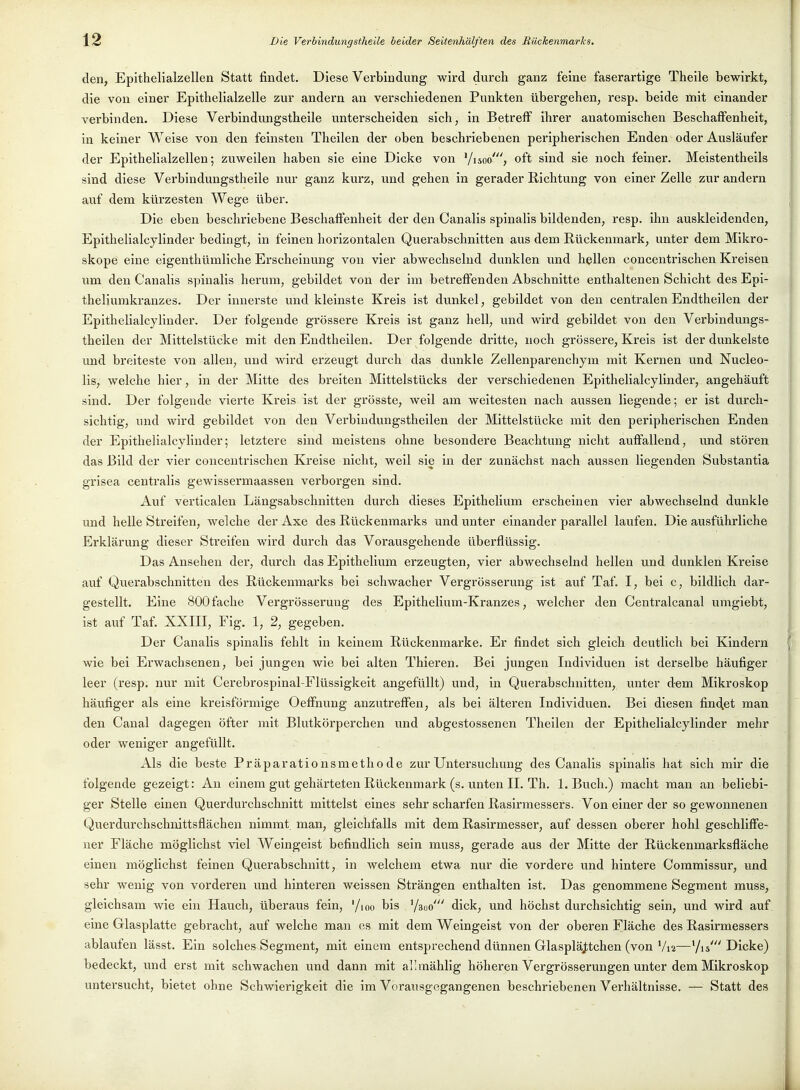 den, Epitbelialzellen Statt findet. Diese Verbindung wird durch ganz feine faserartige Theile bewirkt, die von einer Epithelialzelle zur andern an verschiedenen Punkten übergehen, resp. beide mit einander verbinden. Diese Verbindimgstheile unterscheiden sich, in Betreff ihrer anatomischen Beschaflfenheit, in keiner Weise von den feinsten Theilen der oben beschriebenen peripherischen Enden oder Ausläufer der Epithelialzellen; zuweilen haben sie eine Dicke von '/isoo', oft sind sie noch feiner. Meistentheils sind diese Verbindungstheile nur ganz kurz, und gehen in gerader Richtung von einer Zelle zur andern auf dem kürzesten Wege über. Die eben beschriebene Beschaffenheit der den Canalis spinalis bildenden, resp. ihn auskleidenden, Epithelialcylinder bedingt, in feinen horizontalen Querabschnitten aus dem Rückenmark, unter dem Mikro- skope eine eigenthümliche Erscheinung von vier abwechselnd dunklen und hellen concentrischen Kreisen um den Canalis spinalis herum, gebildet von der im betreffenden Abschnitte enthaltenen Schicht des Epi- theliumkranzes. Der innerste und kleinste Kreis ist dunkel, gebildet von den centralenEndtheilen der Epithelialcylinder. Der folgende grössere Kreis ist ganz hell, und wird gebildet von den Verbindungs- theilen der Mittelstücke mit den Endtheilen. Der folgende dritte, noch grössere, Kreis ist der dunkelste und breiteste von allen, und wird erzeugt durch das dunkle Zellenparenchym mit Kernen und Nucleo- lis, welche hier, in der Mitte des breiten Mittelstücks der verschiedenen Epithelialcylinder, angehäuft sind. Der folgende vierte Kreis ist der grösste, weil am weitesten nach aussen liegende; er ist durch- sichtig, und wird gebildet von den Verbiudungstheilen der Mittelstücke mit den peripherischen Enden der Epithelialcylinder; letztere sind meistens ohne besondere Beachtung nicht auffallend, und stören das Bild der vier concentrischen Kreise nicht, weil sie in der zunächst nach aussen liegenden Substantia grisea centralis gewissermaassen verboi'gen sind. Auf verticalen Längsabschnitten durch diesfes EpitheHum erscheinen vier abwechselnd dunkle und helle Streifen, welche der Axe des Rückenmarks und unter einander parallel laufen. Die ausführliche Erklärung dieser Streifen wird durch das Vorausgehende überflüssig. Das Ansehen der, durch das Epithelium erzeugten, vier abwechselnd hellen und dunklen Kreise auf Querabschnitten des Rückenmarks bei schwacher Vergrösserung ist auf Taf. I, bei c, bildlich dar- gestellt. Eine 800 fache Vergrösserung des Epithelium-Kranzes, welcher den Centralcanal umgiebt, ist auf Taf. XXIII, Fig. 1, 2, gegeben. Der Canalis spinalis fehlt in keinem Rückenmarke. Er findet sich gleich deutlich bei Kindern wie bei Erwachsenen, bei jungen wie bei alten Thieren. Bei jungen Individuen ist derselbe häufiger leer (resp. nur mit Cerebrospinal-Flüssigkeit angefüllt) und, in Querabschnitten, unter dem Mikroskop häufiger als eine kreisförmige Oeffnung anzutreffen, als bei älteren Individuen. Bei diesen findet man den Canal dagegen öfter mit Blutkörperchen und abgestossenen Theilen der Epithelialcylinder mehr oder weniger angefüllt. Als die beste Präparationsmetliode zur Untersuclumg des Canalis spinalis hat sich mir die folgende gezeigt: An einem gut gehärteten Rückenmark (s. unten II. Th, I.Buch.) macht man an beliebi- ger Stelle einen Querdurchschnitt mittelst eines sehr scharfen Rasirmessers. Von einer der so gewonnenen Querdurchschnittsflächen nimmt, man, gleichfalls mit dem Rasirmesser, auf dessen oberer hohl geschliffe- ner Fläche möglichst viel Weingeist befindlich sein muss, gerade aus der Mitte der Rückenmarksfläche einen möglichst feinen Querabschnitt, in welchem etwa nur die vordere und hintere Commissur, imd sehr wenig von vorderen und hinteren weissen Strängen enthalten ist. Das genommene Segment muss, gleichsam wie ein Hauch, überaus fein, '/loo bis '/aoo' dick, und höchst durchsichtig sein, und wird auf eine Glasplatte gebracht, auf welche man es mit dem Weingeist von der oberen Fläche des Rasirmessers ablaufen lässt. Ein solches Segment, mit einem entsprechend dünnen Glaspläjtchen (von V12—Vi*'Dicke) bedeckt, und erst mit schwachen und dann mit allmählig höheren Vergrösserungen unter dem Mikroskop untersucht, bietet ohne Schwierigkeit die im Vorausgegangenen beschriebenen Verhältnisse. — Statt des