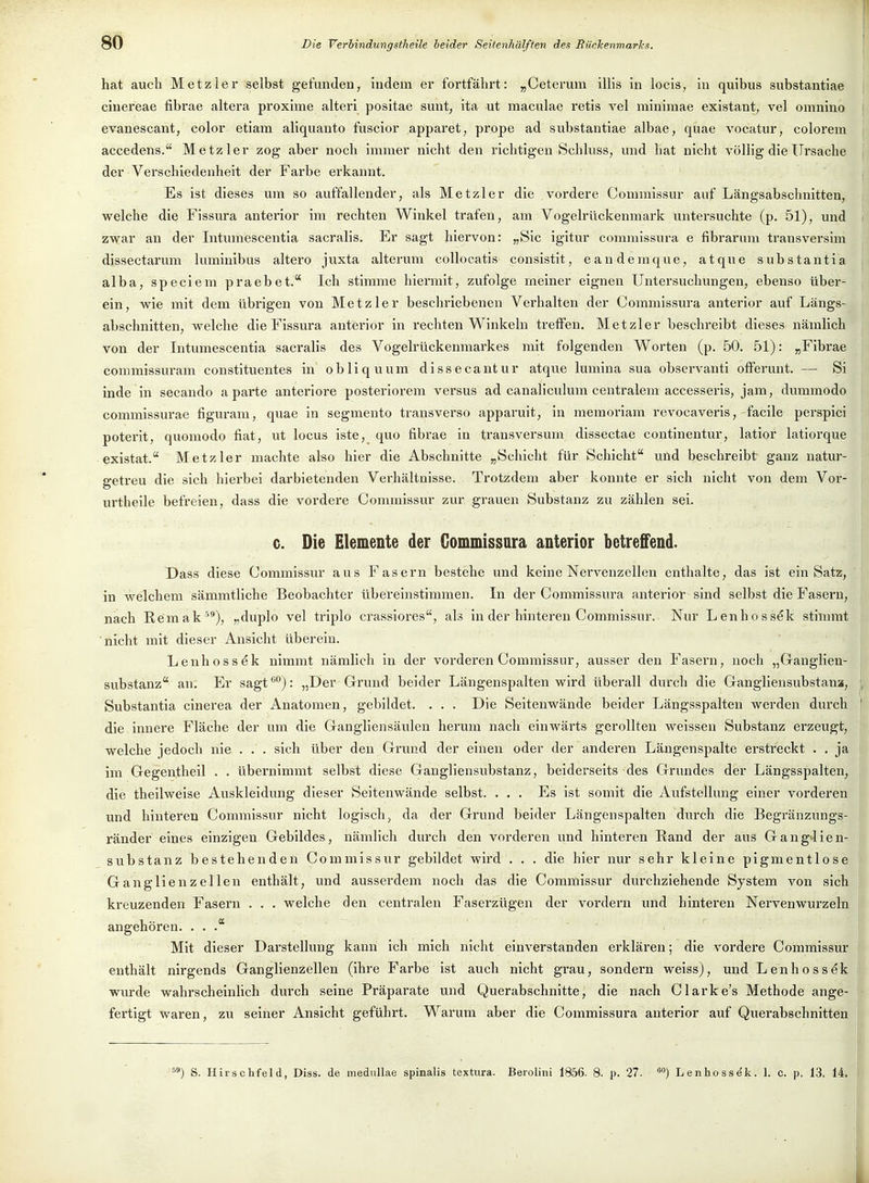 hat auch Metzler selbst gefunden, indem er fortfährt: „Ceterum ilHs in locis, in quibus substantiae cinereae fibrae altei-a proxime alteri positae sunt, ita ut maculae retis vel minimae existant, vel omnino evanescant, color etiam aliquanto fuscior apparet, prope ad substantiae albae, quae vocatur, colorem accedens. Metz 1er zog aber noch immer nicht den richtigen Schluss, und hat nicht völlig die Ursache der Verschiedenheit der Farbe erkannt. Es ist dieses um so auffallender, als Metzler die vordere Commissur auf Längsabschnitten, welche die Fissura anterior im rechten Winkel trafen, am Vogelrückenmark untersuchte (p. 51), und zwar an der Intumescentia sacralis. Er sagt hiervon: „Sic igitur commissura e fibrarum transversim dissectarum luminibus altero juxta alterum coUocatis consistit, eandemque, atque substantia alba, speciem praebet. Ich stimme hiermit, zufolge meiner eignen Untersuchungen, ebenso über- ein, wie mit dem übrigen von Metz 1er beschriebenen Verhalten der Commissura anterior auf Längs- abschnitten, welche die Fissura anterior in rechten Winkeln treffen. Metzler beschreibt dieses nämlich von der Intumescentia sacralis des Vogelrückenmarkes mit folgenden Worten (p. 50. 51): „Fibrae commissuram constituentes in obliquum dissecantur atque lumina sua observanti offerunt. — Si inde in secando aparte anteriore posteriorem versus ad canaliculum centralem accesseris, jam, dummodo commissurae figuram, quae in segmento transverso apparuit, in memoriam revocaveris, facile perspici poterit, quomodo fiat, ut locus iste, quo fibrae in transversum dissectae continentur, latior latiorque existat. Metz 1er machte also hier die Abschnitte „Schicht für Schicht und beschreibt ganz natur- getreu die sich hierbei darbietenden Verhältnisse. Trotzdem aber konnte er sich nicht von dem Vor- urtheile befreien, dass die vordere Commissur zur grauen Substanz zu zählen sei. c. Die Elemente der Gommissara anterior betreffend. Dass diese Commissur aus Fasern bestehe und keine Nervenzellen enthalte, das ist ein Satz, in welchem sämmtliche Beobachter übereinstimmen. In der Commissura anterior sind selbst die Fasern, nach Remak '), „duplo vel triplo crassiores, als in der hinteren Commissur. Nur Lenhossek stimmt nicht mit dieser Ansicht überein. Lenhossek nimmt nämlich in der vorderen Commissur, ausser den Fasern, noch „Ganglien- substanz an. Er sagt *'): „Der Grund beider Längenspalten wird überall durch die Gangliensubstana, , Substantia cinerea der Anatomen, gebildet. . . . Die Seitenwände beider Längsspalten werden dui'ch ' die innere Fläche der um die Gangliensäulen herum nach einwärts gerollten weissen Substanz erzeugt, welche jedoch nie . . . sich über den Grund der einen oder der anderen Läugenspalte erstreckt . . ja i im Gegentheil . . übernimmt selbst diese Gangliensuhstanz, beiderseits des Grundes der Längsspalten, die theilweise Auskleidung dieser Seitenwände selbst. ... Es ist somit die Aufstellung einer vorderen und hinteren Commissur nicht logisch, da der Grund beider Längenspalten durch die Begränzungs- ränder eines einzigen Gebildes, nämlich durch den vorderen und hinteren Rand der aus Gang4ien- substanz bestehenden Commissur gebildet wird . . . die hier nur sehr kleine pigmentlose Ganglienzellen enthält, und ausserdem noch das die Commissur durchziehende System von sich kreuzenden Fasern . . . welche den centralen Faserzügen der vordem und hinteren Nervenwurzeln angehören. ... Mit dieser Darstellung kann ich mich nicht einverstanden erklären; die vordere Commissur enthält nirgends Ganglienzellen (ihre Farbe ist auch nicht grau, sondern weiss), und Lenhossek wurde wahrscheinlich durch seine Präparate und Querabschnitte, die nach Clarke's Methode ange- fertigt waren, zu seiner Ansicht geführt. Warum aber die Commissura anterior auf Querabschnitten ') S. Hirschfeld, Diss. de meduUae spinalis textura. Berolini 1856. 8. p. 27. ^o) Lenhossek. 1. c. p. 13, 14.