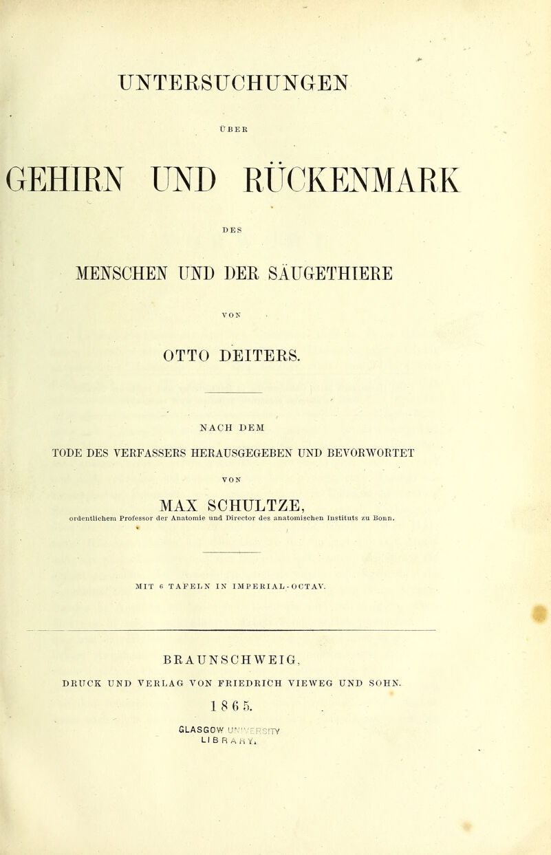 UBER GEHIEN UND RÜCKENMARK »ES MENSCHEN UND DER SÄUGETHTERE OTTO DEITERS. NACH DEM TODE DES VERFASSEES HERAUSGEGEBEN UND BEVORWORTET VON MAX SCHULTZE, ordentUclieni Professor der Anatomie und Director des anatomisehen Instituts zu Bonn. MIT B TAFELN IN IM P B RIAL - 0 C T AV. BRAUNSCHWEIG, DKITCK UND VERLAG VON FRIEDRICH VIEWEG UND SOHN. 1 8 6 5. GLASGOW ir '' : -;!TY LI B R .