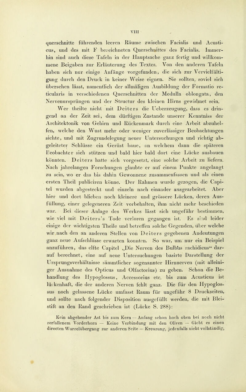 querschnitte führenden leeren Räume zwischen Facialis und Acusti- cus, und des mit F bezeichneten Querschnittes des Facialis. Immer- hin sind auch diese Tafeln in der Hauptsache ganz fertig und willkom- mene Beigaben zur Erläuterung des Textes. Von den anderen Tafeln haben sich nur einige Anfänge vorgefunden, die sich zur Vervielfälti- gung durch den Druck in keiner Weise eignen. Sie sollten, soviel sich übersehen lässt, namentlich der allmäligen Ausbildung der Formatio re- ticularis in verschiedenen Querschnitten der MeduUa oblongata, den Nervenursprüngen und der Structur des kleinen Hirns gewidjnet sein. Wer theilte nicht mit Deiters die Ueberzeugung, dass es drin- gend an der Zeit sei, dem dürftigen Zustande unserer Kenntniss der Architektonik von Gehirn und Rückenmark durch eine Arbelt abzuhel- fen, welche den Wust mehr oder weniger zuverlässiger Beobachtungen sichte, und mit Zugrundelegung neuer Untersuchungen und richtig ab- geleiteter Schlüsse ein Gerüst baue, an welchem dann die späteren Beobachter sich stützen und bald hier bald dort eine Lücke ausbauen könnten. Deiters hatte sich vorgesetzt, eine solche Arbeit zu liefern. Nach jahrelangen Forschungen glaubte er auf einem Punkte angelangt zu sein, wo er das bis dahin Gewonnene zusammenfassen und als einen ersten Theil publiciren könne. Der Rahmen wurde gezogen, die Capi- tel wurden abgesteckt und einzeln nach einander ausgearbeitet. Aber hier und dort blieben noch kleinere und grössere Lücken, deren Aus- füllung, einer gelegeneren Zeit vorbehalten, ihm nicht mehr beschieden war. Bei dieser Anlage des Werkes lässt sich ungefähr bestimmen, wie viel mit Deiters's Tode verloren gegangen ist. Es siad leider einige der wichtigsten Theile und betreffen solche Gegenden, über welche wir nach den an anderen Stellen von Deiters gegebenen Andeutungen ganz neue Aufschlüsse erwarten konnten. So war, um nur ein Beispiel anzuführen, das elfte Capitel „Die Nerven des Bulbus rachidicus dar- auf berechnet, eine auf neue Untersuchungen basirte Darstellung der Ursprungsverhältnisse sämmtlicher sogenannter Hirnnerven (mit alleini- ger Ausnahme des Opticus und Olfactorius) zu geben. Schon die Be- handlung des Hypoglossus, Accessorius etc. bis zum Acusticus ist lückenhaft, die der anderen Nerven fehlt ganz. Die für den Hypoglos- sus noch gelassene Lücke umfasst Raum für ungefähr 8 Druckseiten, und sollte nach folgender Disposition ausgefüllt werden, die mit Blei- stift an den Rand geschrieben ist (Lücke S. 288): Kein abgehender Ast bis zum Kern — Anfang schon hoch oben bei noch nicht zerfallenem Vorderhorn — Keine Verbindung mit den Oliven — Giebt es einen directen Wurzelübergang zur anderen Seite — Kreuzung, jedenfalls nicht vollständig,