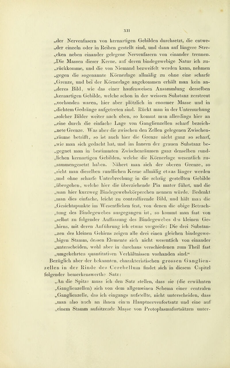 „der Nervenfasern von kernartigen Gebilden durchsetzt, die entwe- „der einzeln oder in Reihen gestellt sind, und dann auf längere Stre- „cken neben einander gelegene Nervenfasern von einander trennen. „Die Massen dieser Kerne, auf deren bindegewebige Natur ich zu- „rückkomme, und die von Niemand bezweifelt werden kann, nehmen „gegen die sogenannte Körnerlage allmälig zu ohne eine scharfe „Grenze, und bei der Körnerlage angekommen erhält man kein an- „deres Bild, wie das einer haufenweisen Ansammlung derselben „kernartigen Gebilde, welche schon in der weissen Substanz zerstreut ,,vorhanden waren, hier aber plötzlich in enormer Masse und in „dichtem Gedränge aufgetreten sind. Eückt man in der Untersuchung „solcher Bilder weiter nach oben, so kommt man allerdings hier an „eine durch die einfache Lage von Ganglienzellen scharf bezeich- „nete Grenze. Was aber die zwischen den Zellen gelegenen Zwischen- „räume betrifft, so ist auch hier die Grenze nicht ganz so scharf, „wie man sich gedacht hat, und im Innern der grauen Substanz be- „gegnet man in bestimmten Zwischenräumen ganz denselben rund- „lichen kernartigen Gebilden, welche die Körnerlage wesentlich zu- „sammengesetzt haben. Nähert man sich der oberen Grenze, so „sieht man dieselben rundlichen Kerne allmälig etwas länger werden „und ohne scharfe Unterbrechung in die schräg gestellten Gebilde „übergehen, welche hier die überziehende Pia mater führt, und die „man hier kurzweg Bindegewebskörperchen nennen würde. Bedenkt „man dies einfache, leicht zu controUirende Bild, und hält mau die „Gesichtspunkte im Wesentlichen fest, von denen die obige Betrach- „tung des Bindegewebes ausgegangen ist, so kommt man fast von „selbst zu folgender Auffassung des Bindegewebes d?s kleinen Ge- „hirns, mit deren Anführung ich etwas vorgreife: Die drei Substan- „zen des kleinen Gehirns zeigen alle drei einen gleichen bindegewe- „bigen Stamm, dessen Elemente sich nicht wesentlich von einander „unterscheiden, wohl aber in dvirchaus verschiedenen zum Theil fast „umgekehrten quantitativen Verhältnissen vorhanden sind. Bezüglich aber der bekannten, charakteristischen grossen Ganglien- zellen in der Rinde des Cerebellum findet sich in diesem Capitel folgender bemerkenswerthe Satz: „An die Spitze muss ich den Satz stellen, dass sie (die erwähnten „Ganglienzellen) sich von dem allgemeinen Schema einer centralen „Ganglienzelle, das ich eingangs aufstellte, nicht unterscheiden, dass „man also auch an ihnen einen Hauptnervenfortsatz und eine auf „einem Stamm aufsitzende Masse von Protoplasmafortsätzen unter-