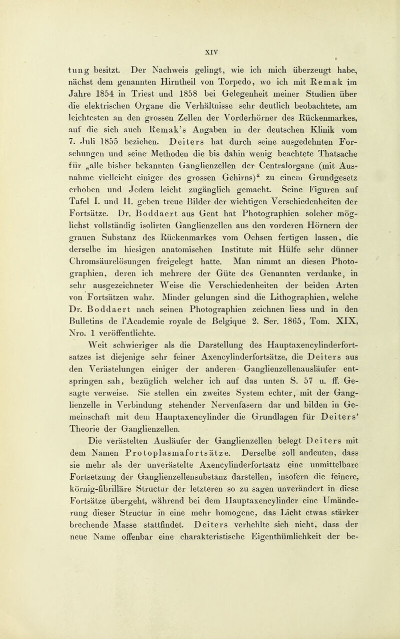 I tung besitzt. Der Nachweis gelingt, wie ich mich überzeugt habe, nächst dem genannten Hirntheil von Torpedo, wo ich mit ßemak im Jahre 1854 in Triest und 1858 bei Gelegenheit meiner Studien über die elektrischen Organe die Verhältnisse sehr deutlich beobachtete, am leichtesten an den grossen Zellen der Vorderhörner des Rückenmarkes, auf die sich auch Remak's Angaben in der deutschen Klinik vom 7. Juli 1855 beziehen. Deiters hat durch seine ausgedehnten For- schungen und seine' Methoden die bis dahin wenig beachtete Thatsache für „alle bisher bekannten Ganglienzellen der Centraiorgane (mit Aus- nahme vielleicht einiger des grossen Gehirns) zu einem Grundgesetz erhoben und Jedem leicht zugänglich gemacht. Seine Figuren auf Tafel I. und II. geben treue Bilder der wichtigen Verschiedenheiten der Fortsätze. Dr. Boddaert aus Gent hat Photographien solcher mög- lichst vollständig isolirten Ganglienzellen aus den vorderen Hörnern der grauen Substanz des Rückenmarkes vom Ochsen fertigen lassen, die derselbe im hiesigen anatomischen Institute mit Hülfe sehr dünner Chromsäurelösungen freigelegt hatte. Man nimmt an diesen Photo- graphien, deren ich mehrere der Güte des Genannten verdanke, in sehr ausgezeichneter Weise die Verschiedenheiten der beiden Arten von Fortsätzen wahr. Minder gelungen sind die Lithographien, welche Dr. Boddaert nach seinen Photographien zeichnen Hess und in den Bulletins de l'Academie royale de Belgique 2. Ser. 1865, Tom. XIX, Nro. 1 veröffentlichte. Weit schwieriger als die Darstellung des Hauptaxencylinderfort- satzes ist diejenige sehr feiner Axencylinderfortsätze, die Deiters aus den Verästelungen einiger der anderen Ganglienzellenausläufer ent- springen sah, bezüglich welcher ich auf das unten S. 57 u. ff. Ge- sagte verweise. Sie stellen ein zweites System echter, mit der Gang- lienzelle in Verbindung stehender Nervenfasern dar und bilden in Ge- meinschaft mit dem Hauptaxencylinder die Grundlagen für Deiters' Theorie der Ganglienzellen. Die verästelten Ausläufer der Ganglienzellen belegt Deiters mit dem Namen Protoplasmafortsätze. Derselbe soll andeuten, dass sie mehr als der unverästelte Axencylinderfortsatz eine unmittelbare Fortsetzung der Ganglienzellensubstanz darstellen, insofern die feinere, körnig-fibrilläre Structur der letzteren so zu sagen unverändert in diese Fortsätze übergeht, während bei dem Hauptaxencylinder eine Umände- rung dieser Structur in eine mehr homogene, das Licht etwas stärker brechende Masse stattfindet. Deiters verhehlte sich nicht, dass der neue Name oflfenbar eine charakteristische Eigenthümlichkeit der be-