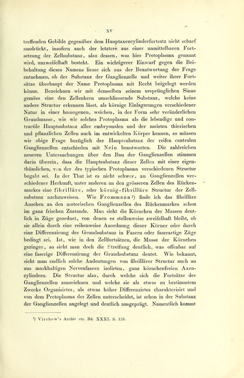 treffenden Gebilde gegenüber dem Hauptaxencylinderfortsatz nicht scharf ausdrückt, insofern auch der letztere aus einer unmittelbaren Fort- setzung der Zellsubstanz, also dessen, was hier Protoplasma genannt wird, unzweifelhaft besteht. Ein wichtigerer Einwurf gegen die Bei- behaltung dieses Namens Hesse sich aus der Beantwortung der Frage entnehmen, ob der Substanz der Ganglienzelle und weiter ihrer Fort- sätze überhaupt der Name Protoplasma mit Recht beigelegt werden könne. Bezeichnen wir mit demselben seinem ursprünglichen Sinne gemäss eine den Zellenkern umschliessende Substanz, welche keine andere Structur erkennen lässt, als körnige Einlagerungen verschiedener Natur in einer homogenen, weichen, in der Form sehr veränderlichen Grundmasse, wie wir solches Protoplasma als die lebendige und con- tractile Hauptsubstanz aller embryonalen und der meisten thierischen und pflanzlichen Zellen auch im entwickelten Körper kennen, so müssen wir obige Frage bezüglich der Hauptsubstanz der reifen centralen Ganglienzellen entschieden mit Nein beantworten. Die zahlreichen neueren Untersuchungen über den Bau der Ganglienzellen stimmen darin überein, dass die Hauptsubstanz dieser Zellen mit einer eigen- thümlichen, von der des typischen Protoplasma verschiedenen Structur begabt sei. In der That ist es nicht schwer, an Ganglienzellen ver- schiedener Herkunft, unter anderen an den grösseren Zellen des Rücken- markes eine fibrilläre, oder kö rnig-f ibrillär e Structur der Zell- substanz nachzuweisen. Wie Fr o mm an n^) finde ich das fibrilläre Ansehen an den motorischen Ganglienzellen des Rückenmarkes schon im ganz frischen Zustande. Man sieht die Körnchen der Massen deut- lich in Züge geordnet, von denen es stellenweise zweifelhaft bleibt, ob sie allein durch eine reihenweise Anordnung dieser Körner oder durch eine Differenzirung der Grundsubstanz in Fasern oder faserartige Züge bedingt sei. Ist, wie in den Zellfortsätzen, die Masse der Körnchen geringer, so sieht man doch die Streifung deutlich, was offenbar auf eine faserige Differenzirung der Grundsubstanz deutet. Wie bekannt, sieht man endlich solche Andeutungen von fibrillärer Structur auch an aus markhaltiofen Nervenfasern isolirten, ganz körnchenfreien Axen- cylindern. Die Structur also, durch welche sich die Fortsätze der Ganglienzellen auszeichnen und welche sie als etwas zu bestimmtem Zwecke Organlsirtes, als etwas höher Differenzirtes charakterisirt und von dem Protoplasma der Zellen unterscheidet, ist schon in der Substanz der Ganglienzellen angelegt und deutlich ausgeprägt. Namentlich kommt 1) Virchow's Archiv etc. Bd. XXXI, S. 138.