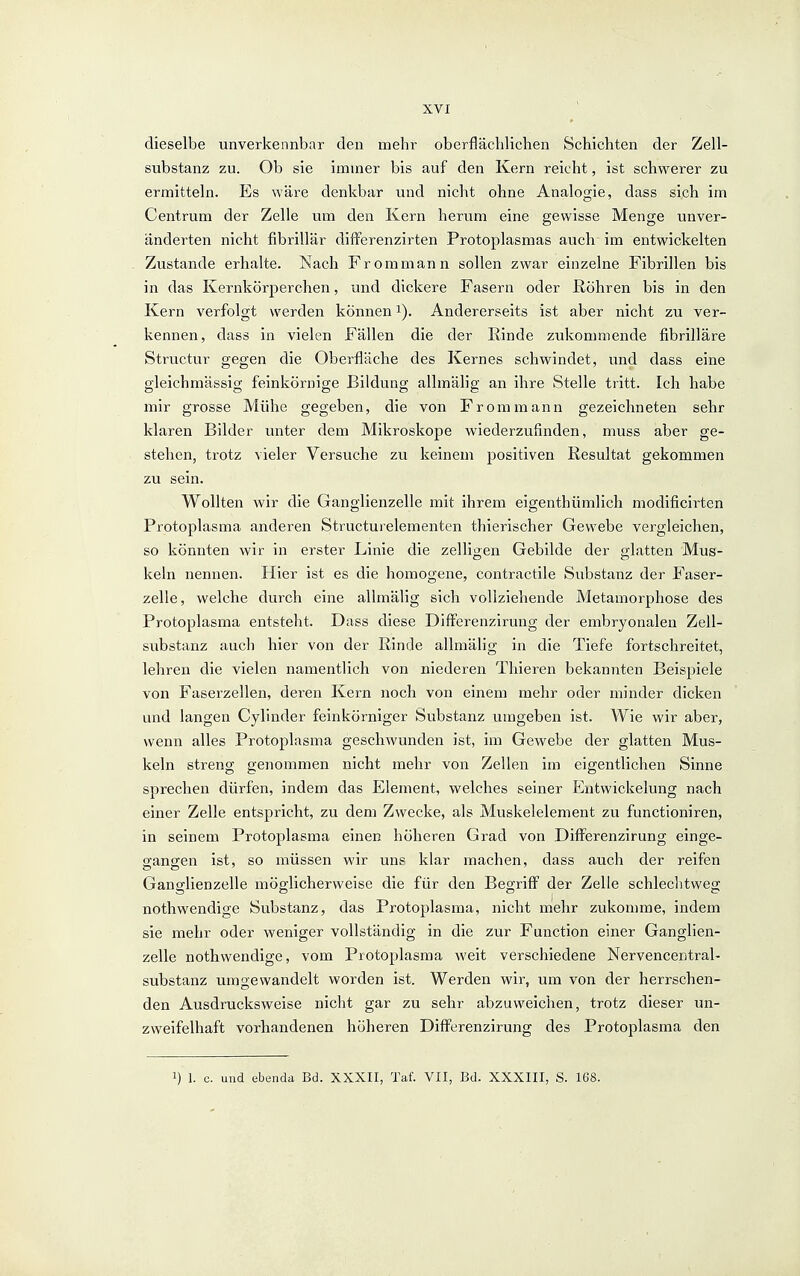 dieselbe unverkennbar den mehr oberfläcldichen Schichten der Zell- substanz zu. Ob sie immer bis auf den Kern reicht, ist schwerer zu ermitteln. Es wäre denkbar und nicht ohne Analogie, dass sich im Centrum der Zelle um den Kern herum eine gewisse Menge unver- änderten nicht fibrillär differenzirten Protoplasmas auch im entwickelten Zustande erhalte. Nach Frommann sollen zwar einzelne Fibrillen bis in das Kernkörperchen, und dickere Fasern oder Köhren bis in den Kern verfolgt werden können i). Andererseits ist aber nicht zu ver- kennen, dass in vielen Fällen die der Kinde zukommende fibrilläre Structur gegen die Oberfläche des Kernes schwindet, und dass eine gleichmässig feinkörnige Bildung allmälig an ihre Stelle tritt. Ich habe mir grosse Mühe gegeben, die von Frommann gezeichneten sehr klaren Bilder unter dem Mikroskope wiederzufinden, muss aber ge- stehen, trotz vieler Versuche zu keinem positiven Resultat gekommen zu sein. Wollten wir die Ganglienzelle mit ihrem eigenthümlich modificirten Protoplasma anderen Structurelementen thierischer Gewebe vergleichen, so könnten wir in erster Linie die zelligen Gebilde der glatten Mus- keln nennen. Hier ist es die homogene, contractile Substanz der Faser- zelle, welche durch eine allmälig sich vollziehende Metamorphose des Protoplasma entsteht. Dass diese Differenzirung der embryonalen Zell- substanz auch hier von der Rinde allmälig in die Tiefe fortschreitet, lehren die vielen namentlich von niederen Thieren bekannten Beispiele von Faserzellen, deren Kern noch von einem mehr oder minder dicken und langen Cylinder feinkörniger Substanz umgeben ist. Wie wir aber, wenn alles Protoplasma geschwunden ist, im Gewebe der glatten Mus- keln streng genommen nicht mehr von Zellen im eigentlichen Sinne sprechen dürfen, indem das Element, welches seiner Entwickelung nach einer Zelle entspricht, zu dem Zwecke, als Muskelelement zu functioniren, in seinem Protoplasma einen höheren Grad von Differenzirung einge- gangen ist, so müssen wir uns klar machen, dass auch der reifen Ganglienzelle möglicherweise die für den Begriff der Zelle schlechtweg nothwendige Substanz, das Protoplasma, nicht mehr zukomme, indem sie mehr oder weniger vollständig in die zur Function einer Ganglien- zelle nothwendige, vom Protoplasma weit verschiedene Nervencentral- substanz umgewandelt worden ist. Werden wir, um von der herrschen- den Ausdrucksweise nicht gar zu sehr abzuweichen, trotz dieser un- zweifelhaft vorhandenen höheren Differenzirung des Protoplasma den 1) 1. c. und ebenda Bd. XXXII, Taf. VII, Bd. XXXIII, S. 1Ö8.