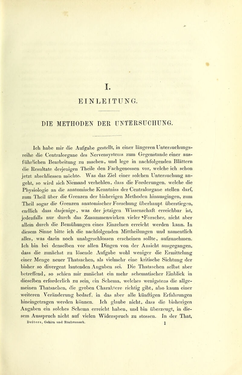 EINLEITUI^G. DIE METHODEN DER UNTERSUCHUNG. Ich habe mir die Aufgabe gestellt, in einer längeren Untersuchungs- reihe die Centraiorgane des Nervensystems zum Gegenstande einer aus- führlichen Bearbeitung zu machen, und lege in nachfolgenden Blättern die Resultate derjenigen Theile den Fachgenossen Vor, welche ich schon jetzt abschliessen möchte. Was das Ziel einer solchen Untersuchung an- geht, so wird sich Niemand verhehlen, dass die Forderungen, welche die Physiologie an die anatomische Kenntniss der Centraiorgane stellen darf, zum Theil über die Grenzen der bisherigen Methoden hinausgingen, zum Theil sogar die Grenzen anatomischer Forschung überhaupt überstiegen, endlich dass dasjenige, was der jetzigen Wissenschaft erreichbar ist, jedenfalls nur durch das Zusammenwirken vieler ^Forscher, nicht aber allein durch die Bemühungen eines Einzelnen erreicht werden kann. In diesem Sinne bitte ich die nachfolgenden Mittheilungen und namentlich alles, was darin noch unabgeschlössen erscheinen sollte, aufzunehmen. Ich bin bei denselben vor allen Dingen von der Ansicht aussegano-en, dass die zunächst zu lösende Aufgabe wohl weniger die Ermittelung einer Men;e neuer Thatsachen, als vielmehr eine kritische Sichtuno; der bisher so divergent lautenden Angaben sei. Die Thatsnchen selbst aber betreffend, so schien mir zunächst ein mehr schematischer Einblick in dieselben erforderlich zu sein, ein Schema, welches wenigstens die allge- meinen Thatsachen, die groben Charaktere richtig gibt, also kaum einer weiteren Veränderung bedarf, in das aber alle künftigen Erfahrungen hineingetragen werden können. Ich glaube nicht, dass die bisherigen Angaben ein solches Schema erreicht haben, und bin überzeugt, in die- sem Ausspruch nicht auf vielen Widerspruch zu stossen. In der That, Deiters, Gehirn und Rückenmark. . i