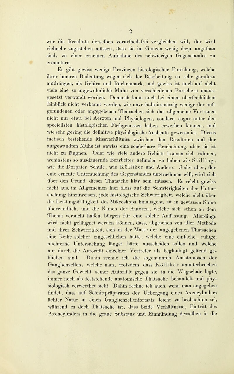 wer die Resultate derselben vorurtheilsfrei vergleichen will, der wird vielmehr zugestehen müssen, dass sie im Ganzen wenig dazu angethan sind, zu einer erneuten Aufnahme des schwierigen Gegenstandes zu ermuntern. Es gibt gewiss wenige Provinzen histologischer Forschung, welche ihrer inneren Bedeutung wegen sich der Bearbeitung so sehr geradezu aufdrängen, als Gehirn und Rückenmark, und gewiss ist auch auf nicht viele eine so ungewöhnliche Mühe von verschiedenen Forschern vinaus- gesetzt verwandt worden. Dennoch kann auch bei einem oberflächlichen Einblick nicht verkannt werden, wie unverhältnissmässig wenige der auf- gefundenen oder angegebenen Thatsachen sich das allgemeine Vertrauen nicht nur etwa bei Aerzten und Physiologen, sondern sogar unter den speciellsten histologischen Fachgenossen haben erwerben können, und wiesehr gering die definitive physiologische Ausbeute gewesen ist. Dieses factisch bestehende Missverhältniss zwischen den Resultaten und der aufgewandten Mühe ist gewiss eine sonderbare Erscheinung, aber sie ist nicht zu läugnen. Oder wie viele andere Gebiete können sich rühmen, wenigstens so ausdauernde Bearbeiter gefunden zu haben wie Stilling, wie die Dorpater Schule, wie KöUiker und Andere. Jeder aber, der eine erneute Untersuchung des Gegenstandes unternehmen will, wird sich über den Grund dieser Thatsaclie klar sein müssen. Es reicht eewiss nicht aus, im Allgemeinen hier bloss auf die Schwierigkeiten der Unter- suchung hinzuweisen, jede histologische Schwierigkeit, welche nicht über die Leistungsfähigkeit des Mikroskops hinausgeht, ist in gewissem Sinne überwindlich, und die Namen der Autoren, welche sich schon an dem Thema versucht hab'en, bürgen für eine solche Auffassung. Allerdings wird nicht geläugnet werden können, dass, abgesehen von aller Methode und ihrer Schwierigkeit, sich in der Masse der angegebenen Thatsachen eine Reihe solcher eingeschlichen hatte, welche eine einfache, ruhige, nüchterne Untersuchung längst hätte ausscheiden sollen und welche nur durch die Autorität einzelner Vertreter als beglaubigt geltend ge- blieben sind. Dahin rechne ich die sogenannten Anastomosen der Ganglienzellen, welche man, trotzdem dass Kölliker ununterbrochen das ganze Gewicht seiner Autorität gegen sie in die Wagschale legte, immer noch als feststehende anatomische Thatsache behandelt und phy- siologisch verwerthet sieht. Dahin rechne ich auch, wenn man angegeben findet, dass auf Schnittpräparaten der Uebergang eines Axencylinders ächter Natur in einen Ganglienzellenfortsatz leicht zu beobachten sei, während es doch Thatsache ist, dass beide Verhältnisse, Eintritt des Axencylinders in die graue Substanz und Einmündung desselben in die