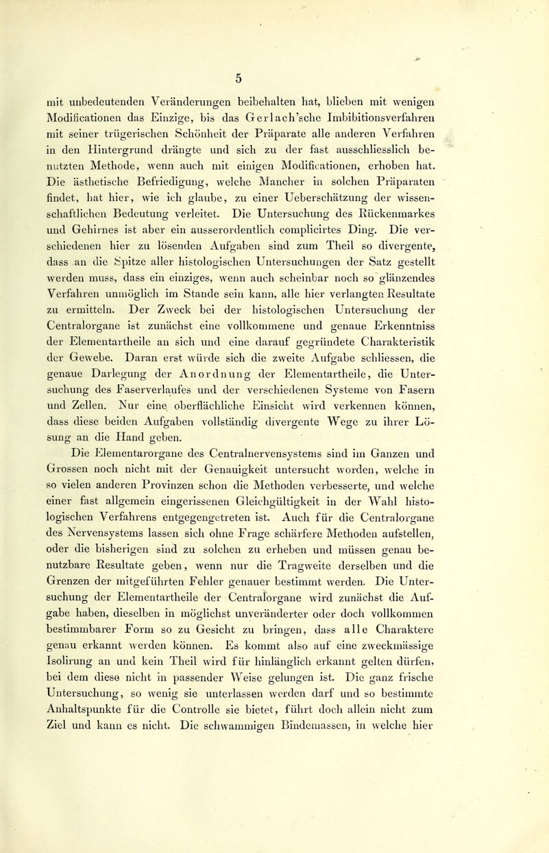 mit unbedeutenden Veränderungen beibehalten hat, blieben mit wenigen Modificationen das Einzige, bis das Gerlach'sche Imbibitionsverfahreu mit seiner trügerischen Schönheit der Präparate alle anderen Verfahren in den Hintergrund dräng-te und sich zu der fast ausschliesslich be- nutzten Methode, wenn auch mit einigen Modificationen, erhoben hat. Die ästhetische Befriedigung, welche Mancher in solchen Präparaten findet, hat hier, wie ich glaube, zu einer Ueberschätzung der wissen- schaftlichen Bedeutung verleitet. Die Untersuchung des Rückenmarkes und Gehirnes ist aber ein ausserordentlich complicirtes Ding. Die ver- schiedenen hier zu lösenden Aufgaben sind zum Theil so divergente, dass an die Spitze aller histologischen Untersuchungen der Satz gestellt werden muss, dass ein einziges, wenn auch scheinbar noch so glänzendes Verfahren unmöglich im Stande sein kann, alle hier verlangten Resultate zu ermitteln. Der Zweck bei der histologischen Untersuchung der Centraiorgane ist zunächst eine vollkounnene und genaue Erkenntniss der Elementartheile an sich und eine darauf <Teo;ründete Charakteristik der Gewebe. Daran erst würde sich die zweite Aufgabe schliessen, die genaue Darlegung der Anordnung der Elementartheile, die Unter- suchung des Faserverlaufes und der verschiedenen Systeme von Fasern und Zellen. Nur eine oberflächliche Einsicht wird verkennen können, dass diese beiden Aufgaben vollständig divergente Wege zu ihrer Lö- sung an die Hand geben. Die Elementarorgane des Centrainervensystems sind im Ganzen und Grossen noch nicht mit der Genauigkeit untersucht worden, welche in so vielen anderen Provinzen schon die Methoden verbesserte, und welche einer fast allgemein eingerissenen Gleichgültigkeit in der Wahl histo- logischen Verfahrens entgegengetreten ist. Auch für die Centraiorgane des Nervensystems lassen sich ohne Frage schärfere Methoden aufstellen, oder die bisherigen sind zu solchen zu erheben und müssen genau be- nutzbare Resultate geben, wenn nur die Tragweite derselben und die Grenzen der mitgeführten Fehler genauer bestimmt werden. Die Unter- suchung der Elementartheile der Centralorgane wird zunächst die Auf- gäbe haben, dieselben in möglichst unveränderter oder doch vollkommen bestimmbarer Form so zu Gesicht zu bringen, dass alle Charaktere genau erkannt werden können. Es kommt also auf eine zweckmässige Isolirung an und kein Theil wird für hinlänglich erkannt gelten dürfen, bei dem diese nicht in passender Weise gelungen ist. Die ganz frische Untersuchung, so wenig sie unterlassen werden darf und so bestimmte Anhaltspunkte für die Controlle sie bietet, führt doch allein nicht zum Ziel und kann es nicht. Die schwammigen Bindemassen, in welche hier