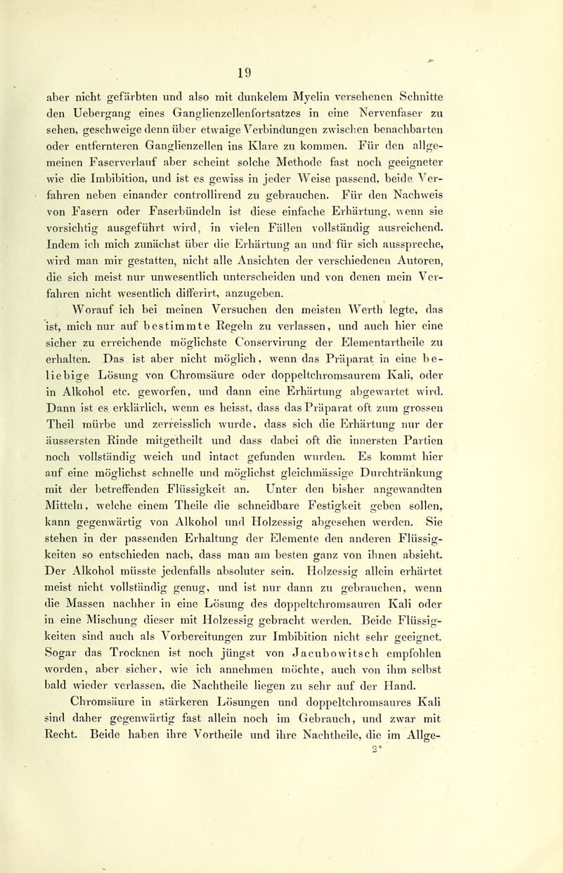 aber nicht gefärbten und also mit dunkelem Myelin versehenen Schnitte den Uebergang eines Ganglienzellenfortsatzes in eine Nervenfaser zu sehen, geschweige denn über etwaige Verbindungen zwisclicn benachbarten oder entfernteren Ganglienzellen ins Klare zu kommen. Für den allge- meinen Faserverlauf aber scheint solche Methode fast noch geeigneter wie die Imbibition, und ist es gewiss in jeder Weise passend, beide Ver- ' fahren neben einander controllirend zu gebrauchen. Für den Nachweis von Fasern oder Faserbündeln ist diese einfache Erhärtung, wenn sie vorsichtig ausgeführt wird, in vielen Fällen vollständig ausreichend. Indem ich mich zunächst über die Erhärtung an und für sich ausspreche, wird man mir gestatten, nicht alle Ansichten der verschiedenen Autoren, die sich meist nur unwesentlich unterscheiden und von denen mein Ver- fahren nicht wesentlich differirt, anzugeben. Worauf ich bei meinen Versuchen den meisten Werth legte, das ist, mich nur auf bestimmte Regeln zu verlassen, und auch hier eine sicher zu erreichende möglichste Conservirung der Elementartheile zu erhalten. Das ist aber nicht möglich, wenn das Präparat in eine be- liebige Lösung von Chromsäure oder doppeltchromsaurem Kali, oder in Alkohol etc. geworfen, und dann eine Erhärtung abgewartet wird. Dann ist es erklärlich, wenn es heisst, dass das Präparat oft zum grossen Theil mürbe und zerreisslich wurde, dass sich die Erhärtung nur der äussersten Rinde mitgetheilt und dass dabei oft die innersten Partien noch vollständio- weich und intact gefunden wurden. Es kommt hier auf eine möo-lichst schnelle und möglichst orleichmässige Durchtränkuno; mit der betreffenden Flüssigkeit an. Unter den bisher angewandten Mitteln, welche einem Theile die schneidbare Festigkeit geben sollen, kann gegenwärtig von Alkohol und Holzessig abgesehen werden. Sie stehen in der passenden Erhaltung der Elemente den anderen Flüssig- keiten so entschieden nach, dass man am besten ganz von ihnen absieht. Der Alkohol müsste jedenfalls absoluter sein. Holzessig allein erhärtet meist nicht vollständig genug, und ist nur dann zu gebrauchen, wenn die Massen nachher in eine Lösung des doppeltchromsauren Kali oder in eine Mischung dieser mit Holzessig gebracht werden. Beide Flüssig- keiten sind auch als Vorbereitungen zur Imbibition nicht sehr geeignet. Sogar das Trocknen ist noch jüngst von Jacubowitsch empfohlen worden, aber sicher, wie ich annehmen möchte, auch von ihm selbst bald wieder verlassen, die Nachtheile liegen zu sehr auf der Hand. Ch romsäure in stärkeren Lösungen und doppeltchromsaures Kali sind daher gegenwärtig fast allein noch im Gebrauch, und zwar mit Recht. Beide haben ihre Vortheile und ihre Nachtheile, die im Allge-