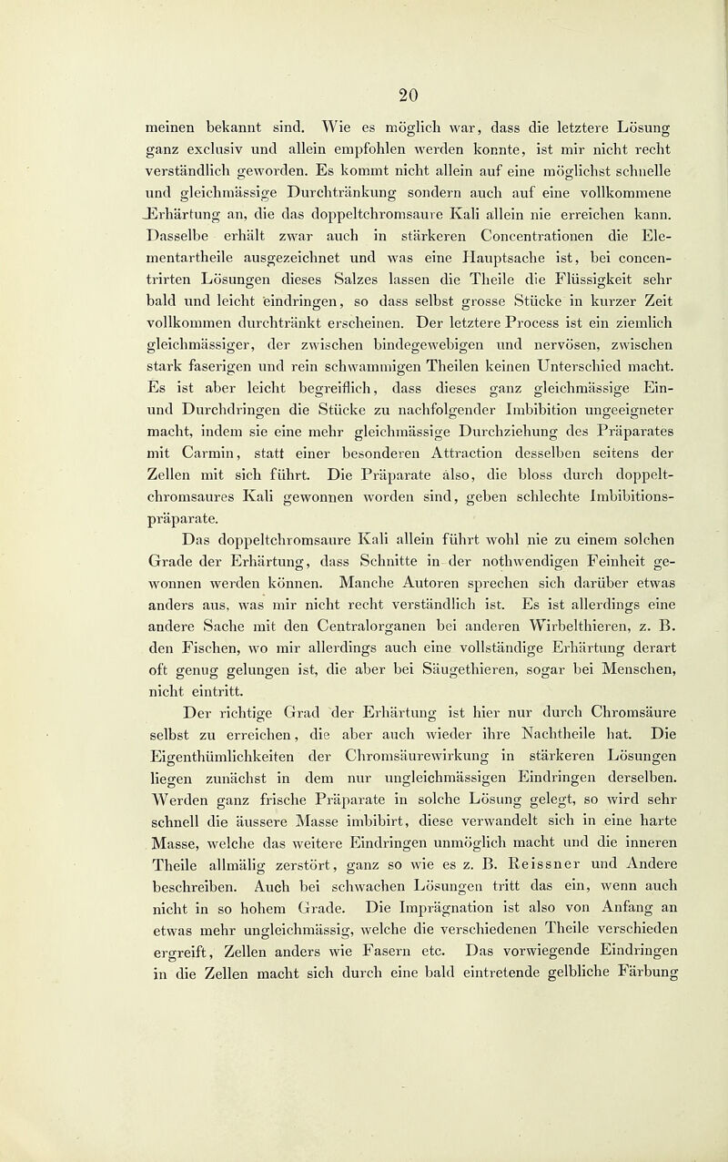 meinen bekannt sind. Wie es möglich war, dass die letztere Lösung ganz exclusiv und allein empfohlen werden konnte, ist mir nicht recht verständlich geworden. Es kommt nicht allein auf eine möglichst schnelle und gleichmässige Durchtränkung sondern auch auf eine vollkommene JErhärtung an, die das doppeltchromsaure Kali allein nie erreichen kann. Dasselbe erhält zwar auch in stärkeren Concentrationen die Ele- mentartheile ausgezeichnet und was eine Plauptsache ist, bei concen- trirten Lösungen dieses Salzes lassen die Theile die Flüssigkeit sehr bald und leicht eindringen, so dass selbst grosse Stücke in kurzer Zeit vollkommen durchtränkt erscheinen. Der letztere Process ist ein ziemlich gleichmässiger, der zwischen bindegewebigen und nervösen, zwischen stark faserigen und rein schwammigen Theilen keinen Unterschied macht. Es ist aber leicht begreiflich, dass dieses ganz gleichmässige Ein- und Durchdringen die Stücke zu nachfolgender Imbibition ungeeigneter macht, indem sie eine mehr gleichmässige Durchziehung des Präparates mit Carmin, statt einer besonderen Attraction desselben seitens der Zellen mit sich führt. Die Präparate also, die bloss durch doppelt- chromsaures Kali gewonnen worden sind, geben schlechte Imbibitions- präparate. Das doppeltchromsaure Kali allein führt wohl nie zu einem solchen Grade der Erhärtung, dass Schnitte in der nothwendigen Feinheit ge- wonnen werden können. Manche Autoren sprechen sich darüber etwas anders aus, was mir nicht recht verständlich ist. Es ist allerdings eine andere Sache mit den Centraiorganen bei anderen Wirbelthieren, z. B. den Fischen, wo mir allerdings auch eine vollständige Erhärtung derart oft genug gelungen ist, die aber bei Säugethieren, sogar bei Menschen, nicht eintritt. Der richtige Grad der Erhärtung ist hier nur durch Chromsäure selbst zu erreichen, die aber auch wieder ihre Nachtheile hat. Die Eigenthümlichkeiten der Chromsäurewirkung in stärkeren Lösungen liegen zunächst in dem nur ungleichmässigen Eindringen derselben. Werden ganz frische Präparate in solche Lösung gelegt, so v/ird sehr schnell die äussere Masse imbibirt, diese verwandelt sich in eine harte . Masse, welche das weitere Eindringen unmöglich macht und die inneren Theile allmähg zerstört, ganz so wie es z. B. Eeissner und Andere beschreiben. Auch bei schwachen Lösungen tritt das ein, wenn auch nicht in so hohem Grade. Die Imprägnation ist also von Anfang an etwas mehr ungleichmässig, welche die verschiedenen Theile verschieden ergreift, Zellen anders wie Fasern etc. Das vorwiegende Eindringen in die Zellen macht sich durch eine bald eintretende gelbliche Färbung