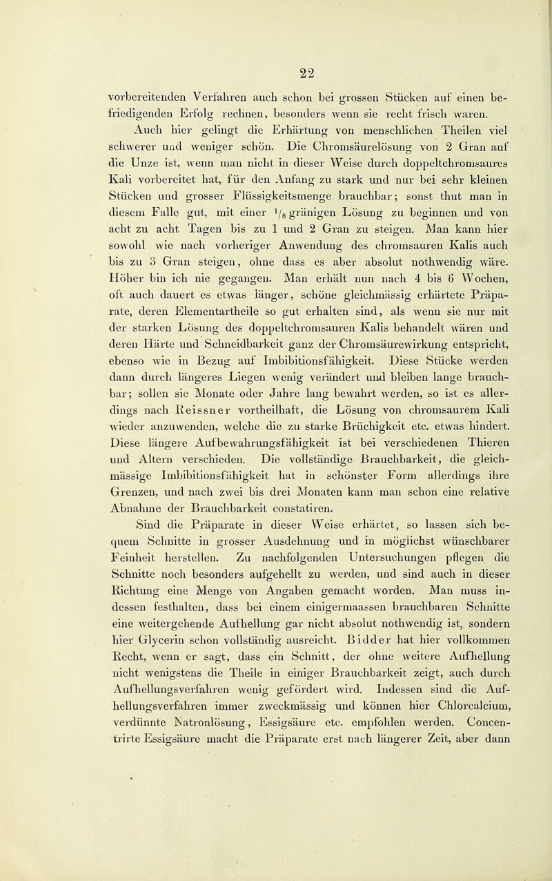 vorbereitenden Verfahren auch schon bei grossen Stücken auf einen be- friedigenden Erfolg rechnen, besonders wenn sie recht frisch waren. Auch hier gelingt die Erhärtung von menschlichen Theilen viel schwerer uad weniger schön. Die Chromsäurelösung von 2 Gran auf die Unze ist, wenn man nicht in dieser Weise durch doppeltchromsaures Kali vorbereitet hat, für den Anfang zu stark und nur bei sehr kleinen Stücken und grosser Flüssigkeitsmenge brauchbar; sonst thut man in diesem Falle gut, mit einer i/g gränigen Lösung zu beginnen und von acht zu acht Tagen bis zu 1 und 2 Gran zu steigen. Man kann hier sowohl wie nach vorheriger Anwendung des chromsauren Kalis auch bis zu 3 Gran steigen, ohne dass es aber absolut nothwendig wäre. Höher bin ich nie gegangen. Man erhält nun nach 4 bis 6 Wochen, oft auch dauert es etwas länger, schöne gleichmässig erhärtete Präpa- rate, deren Elementartheile so gut erhalten sind, als wenn sie nur mit der starken Lösung des doppeltchromsauren Kalis behandelt wären und deren Härte und Schneidbarkeit ganz der Chromsäurewirkung entspricht, ebenso wie in Bezug auf Imbibitionsfähigkeit. Diese Stücke werden dann durch längeres Liegen wenig verändert un.d bleiben lange brauch- bar; sollen sie Monate oder Jahre lang bewahrt werden, so ist es aller- dings nach Keissner vortheilhaft, die Lösung von chromsaurem Kali wieder anzuwenden, welche die zu starke Brüchigkeit etc. etwas hindert. Diese längere Aufbewahrungsfähigkeit ist bei verschiedenen Thieren und Altern verschieden. Die vollständige Brauchbarkeit, die gleich- massige Imbibitionsfähigkeit hat in schönster Form allerdings ihre Grenzen, und nach zwei bis drei Monaten kann man schon eine relative Abnahme der Brauchbarkeit constatiren. Sind die Präparate in dieser Weise erhärtet, so lassen sich be- quem Schnitte in grosser Ausdehnung und in möglichst wünschbarer Feinheit herstellen. Zu nachfolgenden Untersuchungen pflegen die Schnitte noch besonders aufgehellt zu werden, und sind auch in dieser Richtung eine Menge von Angaben gemacht worden. Man muss in- dessen festhalten, dass bei einem einigermaassen brauchbaren Schnitte eine weitergehende Auf hellung gar nicht absolut nothwendig ist, sondern hier Glycerin schon vollständig ausreicht. Bidder hat hier vollkommen Recht, wenn er sagt, dass ein Schnitt, der ohne weitere Aufhellung nicht wenigstens die Theile in einiger Brauchbarkeit zeigt, auch durch Aufhellungsverfahren wenig gefördert wird. Indessen sind die Auf- hellungsverfahren immer zweckmässig und können hier Chlorcalcium, verdünnte Natronlösung, Essigsäure etc. empfohlen werden. Concen- trirte Essigsäure macht die Präparate erst nach längerer Zeit, aber dann