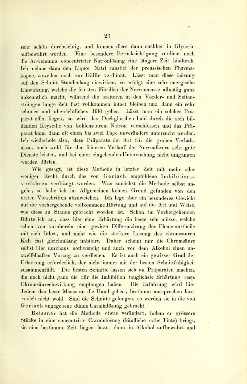 sehr schön durchsichtig, und können diese dann nachher in Glycerin aufbewahrt werden. Eine besondere Berücksichtigung verdient noch die Anwendung concentrirter Natronlösung eine längere Zeit hindurch. Ich nehme dann den Liquor Natri caustici der preussischen Pharma- kopoe, zuweilen noch zur Hälfte verdünnt. Lässt man diese Lösung auf den Schnitt Stundenlang einwirken, so erfolgt eine sehr energische Einwirkung, welche die feinsten Fibrillen der Nervenmasse allmälig ganz unkenntlich macht, während die breiteren in den Vorder- und Seiten- Strängen lange Zeit fast vollkommen intact bleiben und dann ein sehr schönes und übersichtliches Bild geben Lässt man ein solches Prä- parat offen liegen, so wird das Deckgläschen bald durch die sich bil- denden Krystalle von kohlensaurem Natron verschlossen und das Prä- parat kann dann oft einen bis zwei Tage unverändert untersucht werden. Ich wiederhole also, dass Präparate der Art für die groben Verhält- nisse, auch wohl für den feineren Verlauf der Nervenfasern sehr gute Dienste leisten, und bei einer eingehenden Untersuchung nicht umgangen werden dürfen. Wie gesagt, ist diese Methode in letzter Zeit mit mehr oder weniger Recht durch das von Gerlacli empfohlene Imbibitions- V erfahren verdrängt. worden. Was zunächst die Methode selbst an- geht, so habe ich im Allgemeinen keinen Grund gefunden von den ersten Vorschriften abzuweichen. Ich lege aber ein besonderes Gewicht auf die vorhergehende vollkommene Härtung und auf die Art und Weise, wie diese zu Stande gebracht worden ist. Schon im Vorhergehenden führte ich an, dass hier eine Erhärtung die beste sein müsse, welche schon von vornherein eine gewisse Differenzirung der Elementartheile mit sich führt, und nicht wie die stärkere Lösung des chromsauren Kali fast gleichmässig imbibirt. Daher scheint mir die Chromsäure selbst hier durchaus nothwendig und auch vor dem Alkohol einen un- zweifelhaften Vorzug zu verdienen. Es ist auch ein gewisser Grad der Erhärtung erforderlich, der nicht immer mit der besten Schnittfähigkeit zusammenfällt. Die besten Schnitte lassen sich an Präparaten machen, die noch nicht ganz die für die Imbibition tauglichste Erhärtung resp. Chromsäureeinwirkung empfangen haben. Die Erfahrung wird hier Jedem das beste Maass an die LIand geben, bestimmt aussprechen lässt es sich nicht wohl. Sind die Schnitte gelungen, so werden sie in die von Ger lach angegebene dünne Carminlösung gebracht. Reissner hat die Methode etwas verändert, indem er grössere Stücke in eine concentrirte Carminlösung (käufliche rothe Tinte) bringt, sie eine bestimmte Zeit liegen lässt, dann in Alkohol aufbewahrt und