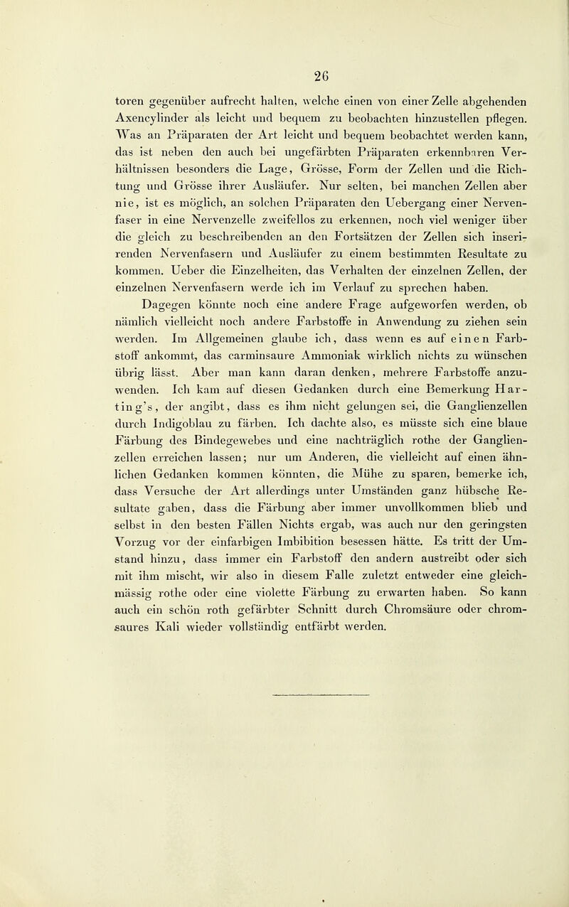 toren gegenüber aufrecht halten, welche einen von einer Zelle abgehenden Axencylincler als leicht und bequem zu beobachten hinzustellen pflegen. Was an Präparaten der Art leicht und bequem beobachtet werden kann, das ist neben den auch bei ungefärbten Präparaten erkennbaren Ver- hältnissen besonders die Lage, Grösse, Form der Zellen und die Rich- tung und Grösse ihrer Ausläufer. Nur selten, bei manchen Zellen aber nie, ist es möglich, an solchen Präparaten den Uebergang einer Nerven- faser in eine Nervenzelle zweifellos zu erkennen, noch viel weniger über die gleich zu beschreibenden an den Fortsätzen der Zellen sich inseri- renden Nervenfasern und Ausläufer zu einem bestimmten Resultate zu kommen. Ueber die Einzelheiten, das Verhalten der einzelnen Zellen, der einzelnen Nervenfasern werde ich im Verlauf zu sprechen haben. Dagegen könnte noch eine andere Frage aufgeworfen werden, ob nämlich vielleicht noch andere Farbstoffe in Anwendung zu ziehen sein werden. Im Allgemeinen glaube ich, dass wenn es auf einen Farb- stoff ankommt, das carminsaure Ammoniak wirklich nichts zu wünschen übrig lässt. Aber man kann daran denken, mehrere Farbstoffe anzu- wenden. Ich kam auf diesen Gedanken durch eine Bemerkung Har- tin g's, der angibt, dass es ihm nicht gelungen sei, die Ganglienzellen durch Indigoblau zu färben. Ich dachte also, es müsste sich eine blaue Färbung des Bindegewebes und eine nachträglich rothe der Ganglien- zellen erreichen lassen; nur um Anderen, die vielleicht auf einen ähn- lichen Gedanken kommen könnten, die Mühe zu sparen, bemerke ich, dass Versuche der Art allerdings unter Umständen ganz hübsche Re- sultate gaben, dass die Färbung aber immer unvollkommen blieb und selbst in den besten Fällen Nichts ergab, was auch nur den geringsten Vorzug vor der einfarbigen Imbibition besessen hätte. Es tritt der Um- stand hinzu, dass immer ein Farbstoff den andern austreibt oder sich mit ihm mischt, wir also in diesem Falle zuletzt entweder eine gleich- mässisc rothe oder eine violette Färbung zu erwarten haben. So kann auch ein schön roth gefärbter Schnitt durch Chromsäure oder chrom- saures Kali wieder vollständig entfärbt werden.