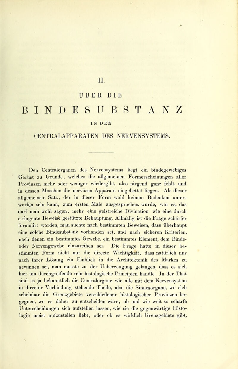 ÜBER DIE BINDESUBSTANZ IN DEN CENTRALAPPARATET^ DES NERVENSYSTEMS. Den Centraiorganen des Nervensystems liegt ein bindegewebiges Gerüst zu Grunde, welches die allgemeinen Forraerscheinungen aller Provinzen mehr oder weniger wiedergibt, also nirgend ganz fehlt, und in dessen Maschen die nervösen Apparate eingebettet liegen. Als dieser allgemeinste Satz, der in dieser Form wohl keinem Bedenken unter- worfen sein kann, zum ersten Male ausgesprochen» wurde, war es, das darf man wohl sagen, mehr eine geistreiche Divination wie eine durch stringente Beweise gestützte Behauptung. Allmälig ist die Frage schärfer formulirt worden, man suchte nach bestimmten Beweisen, dass überhaupt eine solche Bindesubstanz vorhanden sei, und nach sicheren Kriterien, nach denen ein bestimmtes Gewebe, ein bestimmtes Element, dem Binde- oder Nervengewebe einzureihen sei. Die Frage hatte in dieser be- stimmten Form nicht nur die directe Wichtigkeit, dass natürlich nur nach ihrer Lösung ein Einblick in die Architektonik des Markes zu gewinnen sei, man musste zu der Ueberzeugung gelangen, dass es sich hier um durchgreifende rein histologische Principien handle. In der That sind es ja bekanntlich die Centraiorgane wie alle mit dem Nervensystem in directer Verbindung stehende Theile, also die Sinnesorgane, wo sich scheinbar die Grenzgebiete verschiedener histologischer Provinzen be- gegnen, wo es daher zu entscheiden wäre, ob und wie weit so scharfe Unterscheidungen sich aufstellen lassen, wie sie die gegenwärtige Histo- logie meist aufzustellen liebt, oder ob es wirklich Grenzgebiete gibt.