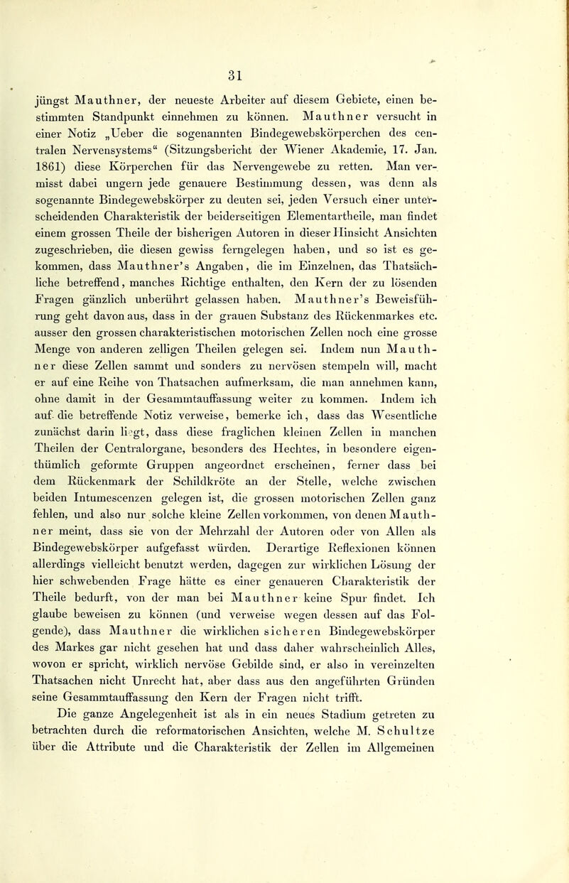 jüngst Mauthner, der neueste Arbeiter auf diesem Gebiete, einen be- stimmten Standpunkt einnehmen zu können. Mauthner versucht in einer Notiz „Ueber die sogenannten Bindegewebskörperchen des cen- tralen Nervensystems (Sitzungsbericht der Wiener Akademie, 17. Jan. 1861) diese Körperchen für das Nervengewebe zu retten. Man ver- misst dabei ungern jede genauere Bestimmung dessen, was denn als sogenannte Bindegewebskörper zu deuten sei, jeden Versuch einer untel-- scheidenden Charakteristik der beiderseitigen Elementartbeile, man findet einem grossen Theile der bisherigen Autoren in dieser Hinsicht Ansichten zugeschrieben, die diesen gewiss ferngelegen haben, und so ist es ge- kommen, dass Mauthner's Angaben, die im Einzelnen, das Thatsäch- liche betreffend, manches Richtige enthalten, den Kern der zu lösenden Fragen gänzlich unberührt gelassen haben. Mauthner's Beweisfüh- rung geht davon aus, dass in der grauen Substanz des Rückenmarkes etc. ausser den grossen charakteristischen motorischen Zellen noch eine grosse Menge von anderen zelligen Theilen gelegen sei. Indem nun Mauth- ner diese Zellen sammt und sonders zu nervösen stempeln will, macht er auf eine Reihe von Thatsachen aufmerksam, die man annehmen kann, ohne damit in der Gesammtauffassung weiter zu kommen. Indem ich auf- die betreffende Notiz verweise, bemerke ich, dass das Wesentliche zunächst darin li?gt, dass diese fraglichen kleinen Zellen in manchen Theilen der Centraiorgane, besonders des Hechtes, in besondere eigen- thümlich geformte Gruppen angeordnet erscheinen, ferner dass bei dem Rückenmark der Schildkröte an der Stelle, welche zwischen beiden Intumescenzen gelegen ist, die grossen motorischen Zellen ganz fehlen, und also nur solche kleine Zellen vorkommen, von denen Mauth- ner meint, dass sie von der Mehrzahl der Autoren oder von Allen als Bindegewebskörper aufgefasst würden. Derartige Reflexionen können allerdings vielleicht benutzt werden, dagegen zur wirklichen Lösung der hier schwebenden Frage hätte es einer genaueren Charakteristik der Theile bedurft, von der man bei Mauthner keine Spur findet. Ich glaube beweisen zu können (und verweise wegen dessen auf das Fol- gende), dass Mauthner die wirklichen sicheren Bindegewebskörper des Markes gar nicht gesehen hat und dass daher wahrscheinlich Alles, wovon er spricht, wirklich nervöse Gebilde sind, er also in vereinzelten Thatsachen nicht Unrecht hat, aber dass aus den angeführten Gründen seine Gesammtauffassung den Kern der Fragen nicht trifft. Die ganze Angelegenheit ist als in ein neues Stadium getreten zu betrachten durch die reformatorischen Ansichten, welche M. Schultze über die Attribute und die Charakteristik der Zellen im Allgemeinen