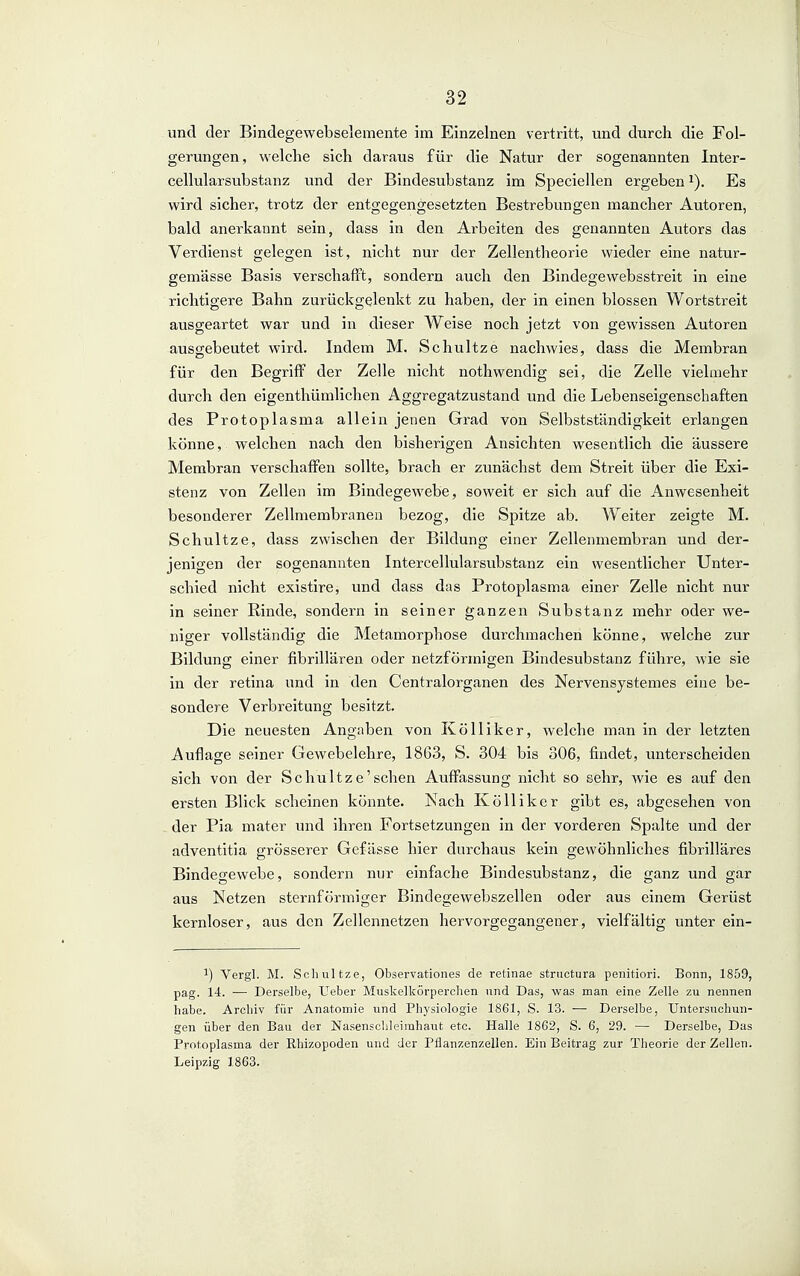 und der Bindegewebselemente im Einzelnen vertritt, und durch die Fol- gerungen, welche sich daraus für die Natur der sogenannten Inter- cellularsubstanz und der Bindesubstanz im Speciellen ergeben Es wird sicher, trotz der entgegengesetzten Bestrebungen mancher Autoren, bald anerkannt sein, dass in den Arbeiten des genannten Autors das Verdienst gelegen ist, nicht nur der Zellentheorie wieder eine natur- gemässe Basis verschafft, sondern auch den Bindegewebsstreit in eine richtigere Bahn zurückgelenkt zu haben, der in einen blossen Wortstreit ausgeartet war und in dieser Weise noch jetzt von gewissen Autoren ausgebeutet wird. Indem M. Schnitze nachwies, dass die Membran für den Begriff der Zelle nicht nothwendig sei, die Zelle vielmehr durch den eigenthümlichen Aggregatzustand und die Lebenseigenschaften des Protoplasma allein jenen Grad von Selbstständigkeit erlangen könne, welchen nach den bisherigen Ansichten wesentlich die äussere Membran verschaffen sollte, brach er zunächst dem Streit über die Exi- stenz von Zellen im Bindegewebe, soweit er sich auf die Anwesenheit besonderer Zellmembranen bezog, die Spitze ab. Weiter zeigte M. Schnitze, dass zwischen der Bildung einer Zellenmembran und der- jenigen der sogenannten Intercellularsvibstanz ein wesentlicher Unter- schied nicht existire, und dass das Protoplasma einer Zelle nicht nur in seiner Rinde, sondern in seiner ganzen Substanz mehr oder we- niger vollständig die Metamorphose durchmachen könne, welche zur Bildung einer fibrillären oder netzförmigen Bindesubstanz führe, wie sie in der retina und in den Centraiorganen des Nervensystemes eine be- sondere Verbreitung besitzt. Die neuesten Angaben von Kölliker, welche man in der letzten Auflage seiner Gewebelehre, 1863, S. 304 bis 306, findet, unterscheiden sich von der Schnitze'sehen Auffassung nicht so sehr, wie es auf den ersten Blick scheinen könnte. Nach Kölliker gibt es, abgesehen von der Pia mater und ihren Fortsetzungen in der vorderen Spalte und der adventitia grösserer Gefässe hier durchaus kein gewöhnliches fibrilläres Bindegewebe, sondern nur einfache Bindesubstanz, die ganz und gar aus Netzen sternförmiger Bindegewebszellen oder aus einem Gerüst kernloser, aus den Zellennetzen hervorgegangener, vielfältig unter ein- 1) Vergl. M. Schultze, Observationes de retinae structura penitiori. Bonn, 1859, pag. 14. ■— Derselbe, lieber Muskelkörpercben und Das, was man eine Zelle zu nennen habe. Archiv für Anatomie und Physiologie 1861, S. 13. — Derselbe, Untersuchun- gen über den Bau der Nasensclileimhaut etc. Halle 1862, S. 6, 29. — Derselbe, Das Protoplasma der Rhizopoden und der Pflanzenzellen. Ein Beitrag zur Theorie der Zellen. Leipzig 1863.