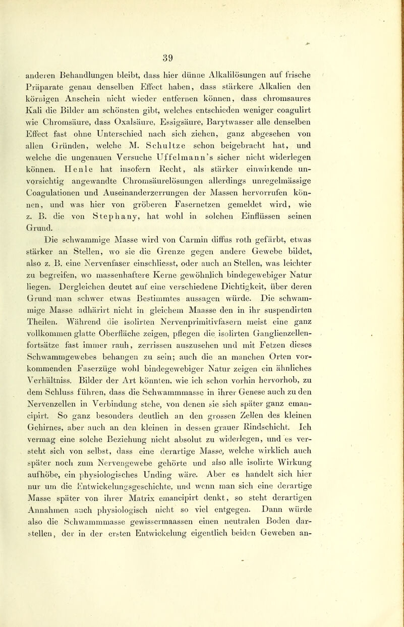 andeien Behiindlungen bleibt, dass hier dünne Alkalilösungen auf frische Präparate genau denselben Effect haben, dass stärkere Alkalien den körnigen Anschein nicht wieder entfernen können, dass chromsaures Kali die Bilder am schönsten gibt, welches entschieden weniger coagulirt wie Chromsäure, dass Oxalsäure, Essigsäure, Barytvvasser alle denselben Effect fast ohne Unterschied nach sich ziehen, ganz abgesehen von allen Gründen, welche M. Schnitze schon beigebracht hat, und welche die ungenauen Versuche Uf feimann's sicher nicht widerlegen können. Henle hat insofern Kocht, als stärker einwirkende un- vorsichtio- angewandte Chromsäurelösungen allerdings unrearelmässige Coagulationen und Auseinanderzerrungen der Massen hervorrufen kön- nen, und was hier von gröberen Fasernetzen gemeldet wird, wie z. B. die von Stephany, hat wohl in solchen Einflüssen seinen Grund. Die schwammige Masse wird von Carmin diffus roth gefärbt, etwas stärker an Stellen, wo sie die Grenze gegen andere Gewebe bildet, also z. B. eine Nervenfaser einschliesst, oder auch an Stellen, was leichter zu begreifen, wo massenhaftere Kerne gewöhnlich bindegewebiger Natur liegen. Dergleichen deutet auf eine verschiedene Dichtigkeit, über deren Grund man schwer etwas Bestimmtes aussagen würde. Die schwam- mige Masse adhärirt nicht in gleichem Maasse den in ihr suspendirten Theilen. Während die isolirten Nervenpriinitivfasern meist eine ganz vollkommen glatte Oberfläche zeigen, pflegen die isolirten Ganglienzellen- fortsätze fast immer rauh, zerrissen auszusehen und mit Fetzen dieses Schwammgewebes behangen zu sein; auch die an manchen Orten vor- kommenden Faserzüge wohl bindegewebiger Natur zeigen ein ähnliches Verhältniss. Bilder der Art könnten, wie ich schon vorhin hervorhob, zu dem Schluss führen, dass die Schwammmasse in ihrer Genese auch zu den Nervenzellen in Verbindung stehe, von denen sie sich später ganz eman- cipirt. So ganz besonders deutlich an den grossen Zellen des kleinen Gehirnes, aber auch an den kleinen in dessen grauer Rindschicht. Ich vermag eine solche Beziehung nicht absolut zu widerlegen, und es ver- steht sich von selbst, dass eine derartige Masse, welche wirklich auch später noch zum Nervengewebe gehörte und also alle isolirte Wirkung aufhöbe, ein physiologisches Unding wäre. Aber es handelt sich hier nur um die lintwickelungsgeschichte, und wenn man sich eine derartige Masse später von ihrer Matrix emancipirt denkt, so steht derartigen Annahmen auch physiologisch nicht so viel entgegen. Dann würde also die Schwammmasse gewissermaassen einen neutralen Boden dar- stellen, der in der ersten Entwickelung eigentlich beiden Geweben an-