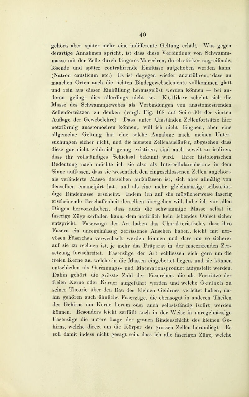 gehört, aber später mehr eine indifFerente Geltung erhält. Was gegen derartige Annalimen spricht, ist dass diese Verbindung von Schwamm- masse mit der Zelle durch längeres Maceriren, durch stärker angreifende, lösende und später contrahirende Einflüsse aufgehoben werden kann. (Natron causticum etc.) Es ist dagegen wieder anzuführen, dass an manchen Orten auch die ächten Bindegewebseleraente vollkommen glatt und rein aus dieser Einhüllung herausgelöst Averden können — bei an- deren gelingt dies allerdings nicht so. Kölliker scheint sich die Masse des Schwammgewebes als Verbindungen von anastomosirenden Zellenfortsätzen zu denken (vergl. Fig. 168 auf Seite 304 der vierten Auflage der Gewebelehre). Dass unter Umständen Zellenfortsätze hier netzförmig anastomosiren können, will ich nicht läugnen, aber eine allgemeine Geltung hat eine solche Annahme nach meinen Unter- suchungen sicher nicht, und die meisten Zellenausläufer, abgesehen dass diese gar nicht zahlreich genug existiren, sind auch soweit zu isoliren, dass ihr vollständiges Schicksal bekannt wird. Ihrer histologischen Bedeutung nach möchte ich sie also als Intercellularsubstanz in dem Sinne aufftissen, dass sie wesentlich den eingeschlossenen Zellen angehört, als veränderte Masse derselben aufzufassen ist, sich aber allmälig von denselben emancipirt hat, und als eine mehr gleichmässige selbststän- dige Bindemasse erscheint. Indem ich auf die möglicherweise faserig erscheinende Beschaffenheit derselben übergehen will, habe ich vor allen Dingen hervorzuheben, dass auch die schwammige Masse selbst in faserige Züge zerfallen kann, dem natürlich kein lebendes Object sicher entspricht. Faserzüge der Art haben das Charakteristische, dass ihre Fasern ein unregelmässig zerrissenes Ansehen haben, leicht mit ner- vösen Paserchen verwechselt werden können und dass um so sicherer auf sie zu rechnen ist, je mehr das Präparat in der macerirenden Zer- setzimg fortschreitet. Faserzüge der Art schliessen sich gern um die freien Kerne an, welche in die Massen eingebettet liefen, und sie können entschieden als Ueriniiungs- und Macerationsproduct aufgestellt werden. Dahin gehört die grösste Zahl der Fäserchen, die als Fortsätze der freien Kerne oder Körner aufgeführt werden und welche Ger lach zu seiner Theorie über den Bau des kleinen Gehirnes verleitet haben; da- hin gehören auch ähnliche Faserzüge, die ebensogut in anderen Theilen des Gehirns um Kerne herum oder auch selbstständig isolirt werden können. Besonders leicht zerfällt auch in der Weise in unregelmässige Faserzüge die untere Lage der grauen Binden schiebt des kleinen Ge- hirns, welche direct um die Körper der grossen Zellen herumliegt. Es soll damit indess nicht gesagt sein, dass ich alle faserigen Züge, welche