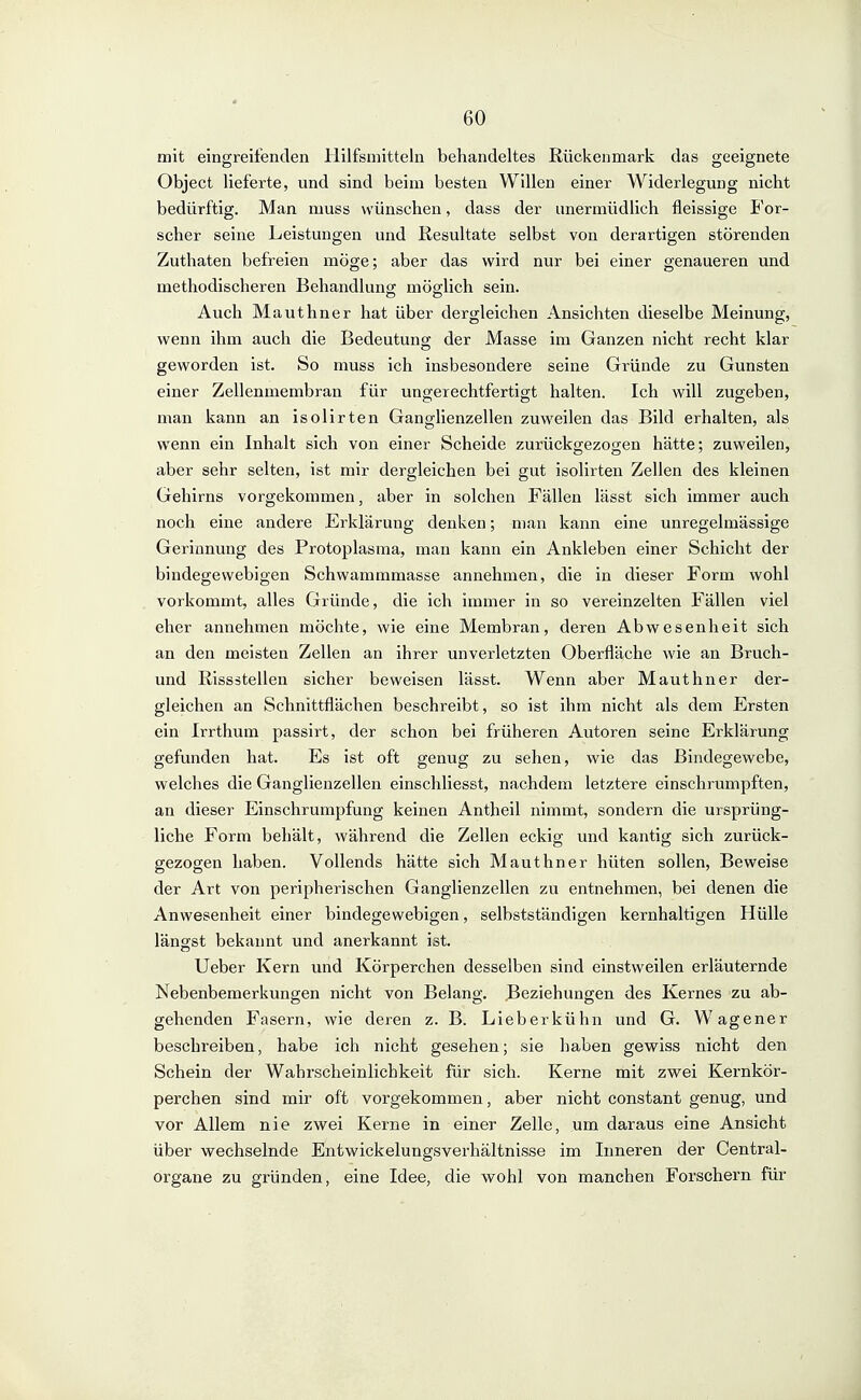 mit eingreifenden Hilfsmitteln behandeltes Rückenmark das geeignete Object lieferte, und sind beim besten Willen einer Widerlegung nicht bedürftig. Man muss wünschen, dass der unermüdlich fleissige For- scher seine Leistungen und Resultate selbst von derartigen störenden Zutliaten befreien möge; aber das wird nur bei einer genaueren und methodischeren Behandlung möglich sein. Auch Mauthner hat über dergleichen Ansichten dieselbe Meinung, wenn ihm auch die Bedeutung der Masse im Ganzen nicht recht klar geworden ist. So muss ich insbesondere seine Gründe zu Gunsten einer Zellenmembran für ungerechtfertigt halten. Ich will zugeben, man kann an isolirten Ganglienzellen zuweilen das Bild erhalten, als wenn ein Inhalt sich von einer Scheide zurückgezogen hätte; zuweilen, aber sehr selten, ist mir dergleichen bei gut isolirten Zellen des kleinen Gehirns vorgekommen, aber in solchen Fällen lässt sich immer auch noch eine andere Erklärung denken; man kann eine unregelmässige Gerinnung des Protoplasma, man kann ein Ankleben einer Schicht der bindegewebigen Schwammmasse annehmen, die in dieser Form wohl vorkommt, alles Gründe, die ich immer in so vereinzelten Fällen viel eher annehmen möchte, wie eine Membran, deren Abwesenheit sich an den meisten Zellen an ihrer unverletzten Oberfläche wie an Bruch- und Rissätellen sicher beweisen lässt. Wenn aber Mauthner der- gleichen an Schnittflächen beschreibt, so ist ihm nicht als dem Ersten ein Irrthum passirt, der schon bei früheren Autoren seine Erklärung gefunden hat. Es ist oft genug zu sehen, wie das Bindegewebe, welches die Ganglienzellen einschliesst, nachdem letztere einschrumpften, an dieser Einschrumpfung keinen Antheil nimmt, sondern die ursprüng- liche Form behält, während die Zellen eckig und kantig sich zurück- gezogen haben. Vollends hätte sich Mauthner hüten sollen. Beweise der Art von peripherischen Ganglienzellen zu entnehmen, bei denen die Anwesenheit einer bindegewebigen, selbstständigen kernhaltigen Hülle längst bekannt und anerkannt ist. Ueber Kern und Körperchen desselben sind einstweilen erläuternde Nebenbemerkungen nicht von Belang. Beziehungen des Kernes zu ab- gehenden Fasern, wie deren z. B. Lieberkühn und G. Wagener beschreiben, habe ich nicht gesehen; sie haben gewiss nicht den Schein der Wahrscheinlichkeit für sich. Kerne mit zwei Kernkör- perchen sind mir oft vorgekommen, aber nicht constant genug, und vor Allem nie zwei Kerne in einer Zelle, um daraus eine Ansicht über wechselnde Entwickelungsverhältnisse im Inneren der Centrai- organe zu gründen, eine Idee, die wohl von manchen Forschern für