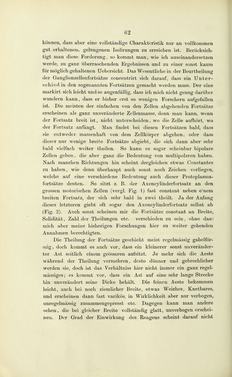 können, dass aber eine vollständige Charakteristik nur an vollkommen gut erhaltenen, gelungenen Isolirungen zu erreichen ist. Berücksich- tigt man diese Forderung, so kommt man, wie ich auseinandersetzen werde, zu ganz überraschenden Ergebnissen und zu einer sonst kaum für möglich gehaltenen Uebersicht. Das Wesentliche in der Beurtheilung der Ganglienzellenfortsätze concentrirt sich darauf, dass ein Unter- schiedin den sogenannten Fortsätzen gemacht werden muss. Der eine markirt sich leicht und so augenfällig, dass ich mich nicht genug darüber wundern kann, dass er bisher erst so wenigen Forschern aufgefallen ist. Die meisten der einfachen von den Zellen abgehenden Fortsätze erscheinen als ganz unveränderte Zellenmasse, denn man kann, wenn der Fortsatz breit ist, nicht unterscheiden, wo die Zelle aufhört, wo der Fortsatz anfängt. Man findet bei diesen Fortsätzen bald, dass sie entweder massenhaft von dem Zellkörper abgehen, oder dass dieser nur wenige breite Fortsätze abgiebt, die sich dann aber sehr bald vielfach weiter theilen. So kann es sogar scheinbar bipolare Zellen geben, die aber ganz die Bedeutung von multipolaren haben. Nach manchen Richtungen hin scheint dergleichen etwas Coustantes zu haben, wie denn überhaupt auch sonst noch Zeichen vorliegen, welche auf eine verschiedene Bedeutung auch dieser Protoplasma- fortsätze deuten. So sitzt z. B. der Axencylinderfortsatz an den grossen motorischen Zellen (vergl. Fig. 1) fast constant neben einem breiten Fortsatz, der sich sehr bald in zwei theilt. Ja der Anfang dieses letzteren giebt oft sogar den Axencylinderfortsatz selbst ab (Fig. 2). Auch sonst scheinen mir die Fortsätze constant an Breite^ Solidität, Zahl der Theilungen etc. verschieden zu sein, ohne das» mich aber meine bisherigen Forschungen hier zu weiter gehenden Annahmen berechtigten. Die Theilung der Fortsätze geschieht meist regelmässig gabelför- mig, doch kommt es auch vor, dass ein kleinerer sonst unveränder- ter Ast seitlich einem grösseren aufsitzt. Je mehr sich die Aeste während der Theilung vermehren, desto dünner und gebrechlicher werden sie, doch ist das Verhältniss hier nicht immer ein ganz regel- mässiges; es kommt vor, dass ein Ast auf eine sehr lange Strecke hin unverändert seine Dicke behält. Die feinen Aeste bekommen leicht, auch bei noch ziemlicher Breite, etwas Weiches, Knetbares, und erscheinen dann fast varikös, in Wirklichkeit aber nur verbogen, unregelmässig zusammengepresst etc. Dagegen kann man andere sehen, die bei gleicher Breite vollständig glatt, unverbogen erschei- nen. Der Grad der Einwirkung des Reagens scheint darauf nicht