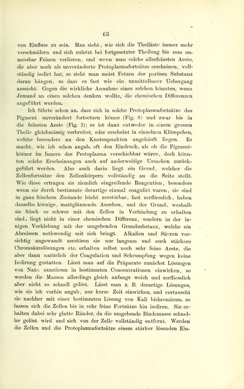 von Einfliiss zu sein. Man sieht, wie sich die Theiläste immer mehr verschraälern und sich zuletzt bei fortgesetzter TheiUmg bis zum un- messbar Feinen verlieren, und wenn man solche allerfeinsten Aeste, die aber noch als unveränderte Protoplasmafortsätze erscheinen, voll- ständig isolirt hat, so sieht man meist Fetzen der porösen Substanz daran häno;en, so dass es fast wie ein unmittelbarer Uebero;an£C aussieht. Gegen die wirkliche Annahme eines solchen könnten, wenn Jemand an einen solchen denken wollte, die chemischen Differenzen angeführt werden. Ich führte schon an, dass sich in solche Protoplasmafortsätze das Pigment unverändert fortsetzen könne (Fig. 8) und zwar bis in die feinsten Aeste (Fig. 2); es ist dann entweder in einem grossen Theile gleichmässig verbreitet, oder erscheint in einzelnen Kllimpchen, welche besonders an den Knotenpunkten angehäuft liegen. Es macht, wie ich schon angab, oft den Eindruck, als ob die Pigment- körner im Innern des Protoplasma verschiebbar wären, doch könn- ten solche Erscheinungen auch auf anderweitige Ursachen zurück- geführt werden. Also auch darin liegt ein Grund, welcher die Zellenfortsätze den Zellenkörpern vollständig an die Seite stellt. Wie diese ertragen sie ziemlich eingreifende Reagentien, besonders wenn sie durch bestimmte derartige einmal coagulirt wai'en, sie sind in ganz frischem Zustande leicht zerstörbar, fast zerfliesslich, haben dasselbe körnige, mattglänzende Ansehen, und der Grund, weshalb sie frisch so schwer mit den Zellen in Verbindung zu erhalten sind, liegt nicht in einer chemischen Differenz, sondei'n in der in- nigen Verklebung mit der umgebenden Grundsubstanz, welche ein Abreissen nothwendig mit sich bringt. Alkalien und Säuren vor- sichtig angewandt zerstören sie nur langsam und auch stärkere Chromsäurelösungen etc. erhalten selbst noch sehr feine Aeste, die aber dann natürlich der Coagulation und Schrumpfung wegen keine Isolirung gestatten. Lässt man auf die Präparate zunächst Lösungen von Natr. causticum in bestimmten Concentrationen einwirken, so werden die Massen allerdings gleich anfangs weich und zerfliesslich aber nicht so schnell gelöst. Lässt man z. B. derartige Lösungen, wie sie ich vorhin angab, nur kurze Zeit einwirken, und vertauscht sie nachher mit einer bestimmten Lösung von Kali bichromicum, so 'lassen sich die Zellen bis in sehr feine Fortsätze hin isoliren. Sie er- halten dabei sehr glatte Ränder, da die umgebende Bindemasse schnel- ler gelöst wird und sich von der Zelle vollständig entfernt. Werden die Zellen und die Protoplasmafortsätze einem stärker lösenden Ein-