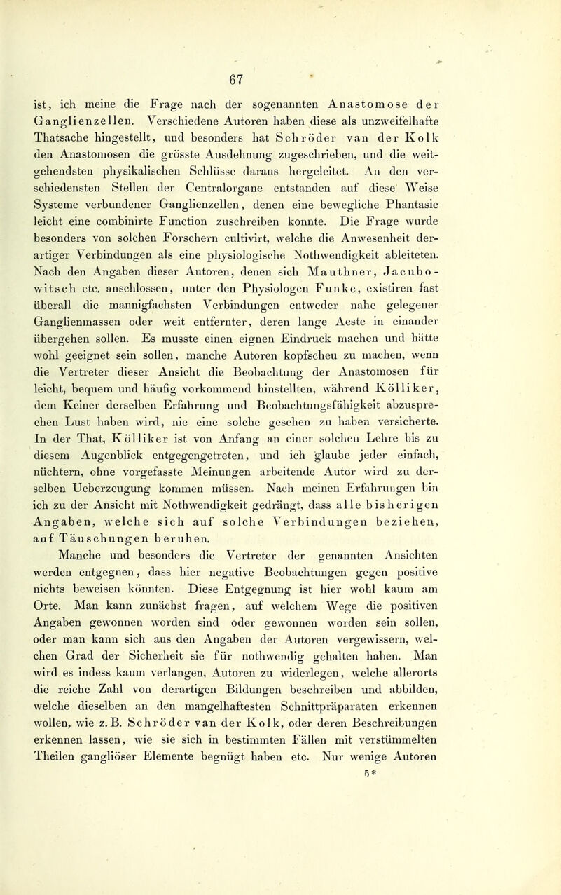 ist, ich meine die Frage nach der sogenannten Anastomose der Ganglienzellen. Verschiedene Autoren haben diese als unzweifelhafte Thatsache hingestellt, und besonders hat Schröder van der Kolk den Anastomosen die grösste Ausdehnung zugeschrieben, und die weit- gehendsten physikalischen Schlüsse daraus hergeleitet. An den ver- schiedensten Stellen der Centraiorgane entstanden auf diese Weise Systeme verbundener Ganglienzellen, denen eine bewegliche Phantasie leicht eine combinirte Function zuschreiben konnte. Die Frage wurde besonders von solchen Forschern cultivirt, welche die Anwesenheit der- artiger Verbindungen als eine physiologische Nothwendigkeit ableiteten. Nach den Angaben dieser Autoren, denen sich Mauthner, Jacubo- witsch etc. anschlössen, unter den Physiologen Funke, existiren fast überall die mannigfachsten Verbindungen entweder nahe gelegener Ganglienmassen oder weit entfernter, deren lange Aeste in einander übergehen sollen. Es musste einen eignen Eindruck machen und hätte wohl geeignet sein sollen, manche Autoren kopfscheu zu machen, wenn die Vertreter dieser Ansicht die Beobachtung der Anastomosen für leicht, bequem und häufig vorkommend hinstellten, während Kölliker, dem Keiner derselben Erfahrung vmd Beobachtungsfähigkeit abzuspre- chen Lust haben wird, nie eine solche gesehen zu haben versicherte. In der That, Kölliker ist von Anfang an einer solchen Lehre bis zu diesem Augenblick entgegengetreten, und ich glaube jeder einfach, nüchtern, ohne vorgefasste Meinungen arbeitende Autor wird zu der- selben Ueberzeugung kommen müssen. Nach meinen Erfahrungen bin ich zu der Ansicht mit Nothwendigkeit gedrängt, dass alle bisherigen Angaben, welche sich auf solche Verbindungen beziehen, auf Täuschungen beruhen. Manche und besonders die Vertreter der genannten Ansichten werden entgegnen, dass hier negative Beobachtungen gegen positive nichts beweisen könnten. Diese Entgegnung ist hier wohl kaum am Orte. Man kann zunächst fragen, auf welchem Wege die positiven Angaben gewonnen worden sind oder gewonnen worden sein sollen, oder man kann sich aus den Angaben der Autoren vergewissern, wel- chen Grad der Sicherheit sie für nothwendig gehalten haben. Man wird es indess kaum verlangen, Autoren zu widerlegen, welche allerorts die reiche Zahl von derartigen Bildungen beschreiben und abbilden, welche dieselben an den mangelhaftesten Schnittpräparaten erkennen wollen, wie z.B. Schröder van der Kolk, oder deren Beschreibungen erkennen lassen, wie sie sich in bestimmten Fällen mit verstümmelten Theilen gangliöser Elemente begnügt haben etc. Nur wenige Autoren