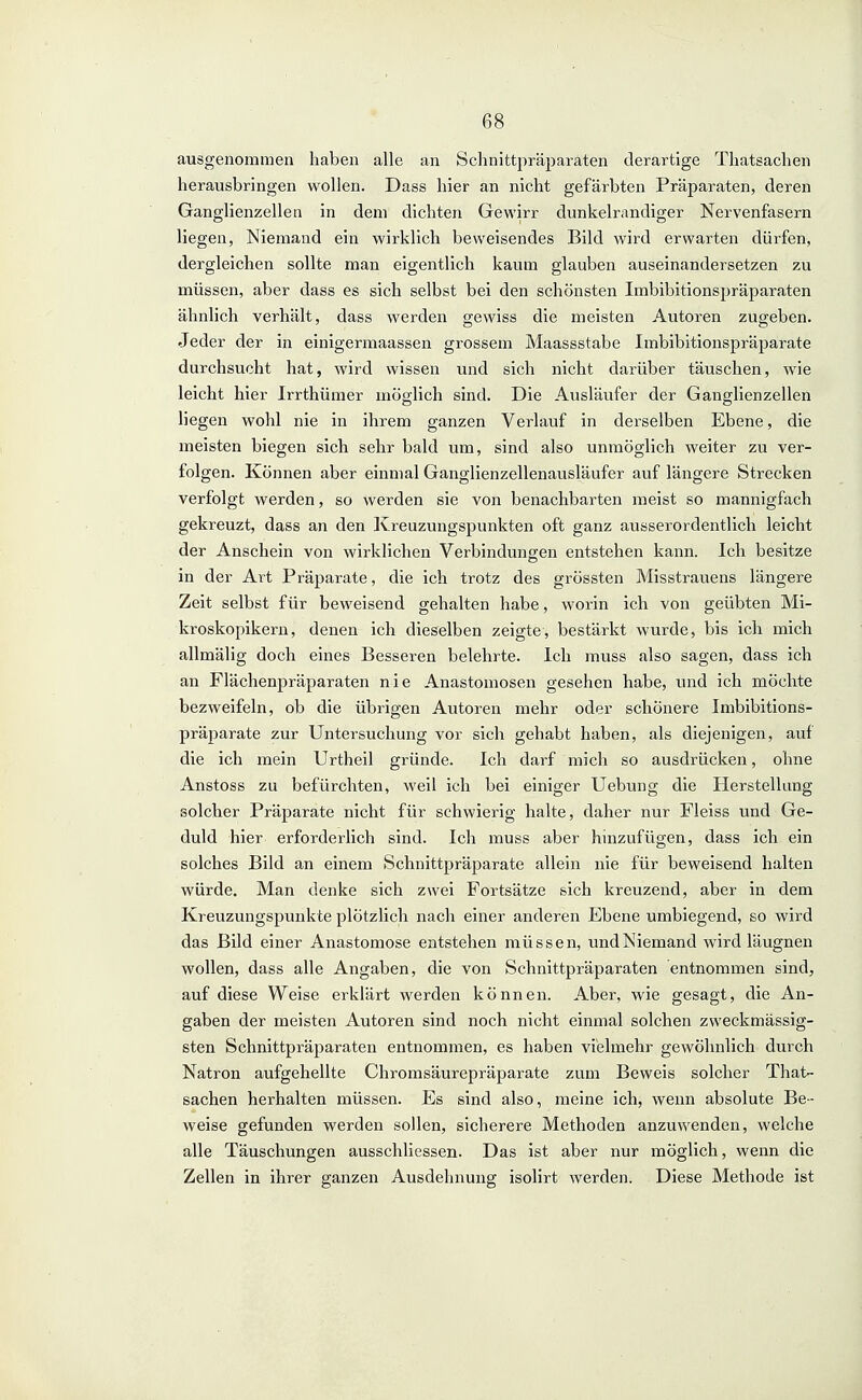ausgenommen haben alle an Schnittpräjjaräten derartige Thatsachen herausbringen wollen. Dass hier an nicht gefärbten Präparaten, deren Ganglienzellen in dem dichten Gewirr dunkelrandiger Nervenfasern liegen, Niemand ein wirklich beweisendes Bild wird erwarten dürfen, dergleichen sollte man eigentlich kaum glauben auseinandersetzen zu müssen, aber dass es sich selbst bei den schönsten Imbibitionspräparaten ähnlich verhält, dass werden gewiss die meisten Autoren zugeben. Jeder der in einigermaassen grossem Maassstabe Imbibitionspräparate durchsucht hat, wird wissen und sich nicht darüber täuschen, wie leicht hier Irrthümer möolich sind. Die Ausläufer der Ganglienzellen liegen wohl nie in ihrem ganzen Verlauf in derselben Ebene, die meisten biegen sich sehr bald um, sind also unmöglich weiter zu ver- folgen. Können aber einmal Ganglienzellenausläufer auf längere Strecken verfolgt werden, so werden sie von benachbarten meist so mannigfach gekreuzt, dass an den Kreuzungspunkten oft ganz ausserordentlich leicht der Anschein von wirklichen Verbindungen entstehen kann. Ich besitze in der Art Präparate, die ich trotz des grössten Misstrauens längere Zeit selbst für beweisend gehalten habe, worin ich von geübten Mi- kroskopikern, denen ich dieselben zeigte, bestärkt wurde, bis ich mich allmälig doch eines Besseren belehrte. Ich muss also sagen, dass ich an Flächenpräparaten nie Anastomosen gesehen habe, und ich möchte bezweifeln, ob die übrigen Autoren mehr oder schönere Imbibitions- präparate zur Untersuchung vor sich gehabt haben, als diejenigen, auf die ich mein Urtheil gründe. Ich darf mich so ausdrücken, ohne Anstoss zu befürchten, weil ich bei einiger Uebung die Herstellung solcher Präparate nicht für schwierig halte, daher nur Fleiss und Ge- duld hier erforderlich sind. Ich luuss aber hinzufügen, dass ich ein solches Bild an einem Schnittpräparate allein nie für beweisend halten würde. Man denke sich zwei Fortsätze sich kreuzend, aber in dem Kreuzungspunkte plötzlich nach einer anderen Ebene umbiegend, so wird das Bild einer Anastomose entstehen müssen, und Niemand wird läugnen wollen, dass alle Angaben, die von Schnittpräparaten entnommen sind, auf diese Weise erklärt werden können. Aber, wie gesagt, die An- gaben der meisten Autoren sind noch nicht einmal solchen zweckmässig- sten Schnittpräparaten entnommen, es haben vielmehr gewöhnlich durch Natron aufgehellte Chromsäurepräparate zum Beweis solcher That- sachen herhalten müssen. Es sind also, meine ich, wenn absolute Be- weise gefunden werden sollen, sicherere Methoden anzuwenden, welche alle Täuschungen ausschliessen. Das ist aber nur möglich, wenn die Zellen in ihrer ganzen Ausdehnung isolirt werden. Diese Methode ist