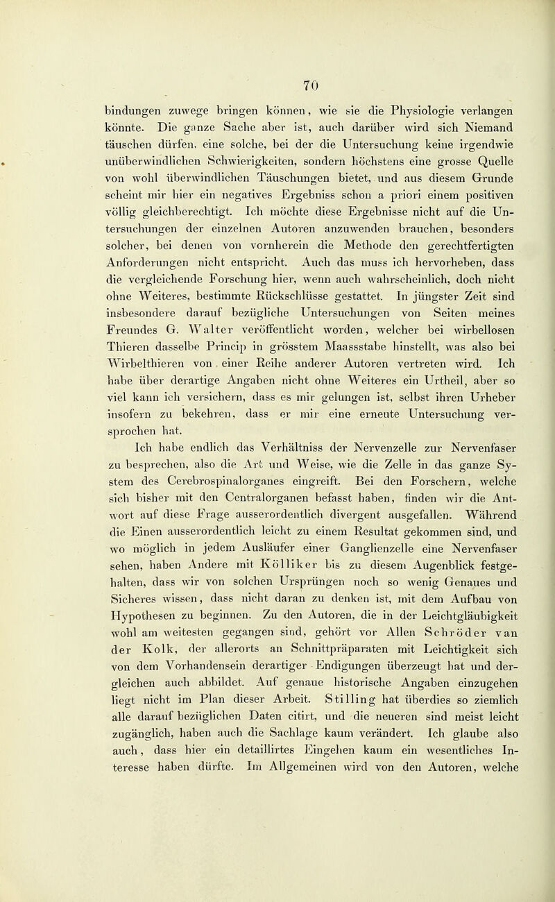 bindungen zuwege bringen können, wie sie die Physiologie verlangen könnte. Die ganze Sache aber ist, auch darüber wird sich Niemand täuschen dürfen, eine solche, bei der die Untersuchung keine irgendwie unüberwindlichen Schwierigkeiten, sondern höchstens eine grosse Quelle von wohl überwindlichen Täuschungen bietet, und aus diesem Grunde scheint mir hier ein negatives Ergebniss schon a priori einem positiven völlig gleichberechtigt. Ich möchte diese Ergebnisse nicht auf die Un- tersuchungen der einzelnen Autoren anzuwenden brauchen, besonders solcher, bei denen von vornherein die Methode den gerechtfertigten Anforderungen nicht entspricht. Auch das muss Ich hervorheben, dass die vergleichende Forschung hier, wenn auch wahrscheinlich, doch nicht ohne Weiteres, bestimmte Rückschlüsse gestattet. In jüngster Zeit sind insbesondere darauf bezügliche Untersuchungen von Seiten meines Freundes G. Walter veröffentlicht worden, welcher bei wirbellosen Thleren dasselbe Princip In grösstem Maassstabe hinstellt, was also bei WIrbelthieren von einer ßeihe anderer Autoren vertreten wird. Ich habe über derartige Angaben nicht ohne Weiteres ein Urthell, aber so viel kann ich versichern, dass es mir gelungen ist, selbst Ihren Urheber insofern zu bekehren, dass er mir eine erneute Untersuchung ver- sprochen hat. Ich habe endlich das Verhältniss der Nervenzelle zur Nervenfaser zu besprechen, also die Art und Weise, wie die Zelle in das ganze Sy- stem des Cerebrospinalorganes eingreift. Bei den Forschern, welche sich bisher mit den Centraiorganen befasst haben, finden wir die Ant- wort auf diese Frage ausserordentlich divergent ausgefallen. Während die Einen ausserordentlich leicht zu einem Resultat gekommen sind, und wo möglich In jedem Ausläufer einer Ganglienzelle eine Nervenfaser sehen, haben Andere mit Kölllker bis zu diesem Augenblick festge- halten, dass wir von solchen Ursprüngen noch so wenig Genaues und Sicheres wissen, dass nicht daran zu denken Ist, init dem Aufbau von Hypothesen zu beginnen. Zu den Autoren, die in der Leichtgläubigkeit wohl am weitesten gegangen sind, gehört vor Allen Schröder van der Kolk, der allerorts an Schnittpräparaten mit Leichtigkeit sich von dem Vorhandensein derartiger Endigungen überzeugt hat und der- gleichen auch abbildet. Auf genaue historische Angaben einzugehen liegt nicht im Plan dieser Arbeit. Stilling hat überdies so ziemlich alle darauf bezüglichen Daten citirt, und die neueren sind meist leicht zugänglich, haben auch die Sachlage kaum verändert. Ich glaube also auch, dass hier ein detaillirtes Eingehen kaiTm ein wesentliches In- teresse haben dürfte. Im Allgemeinen wird von den Autoren, welche