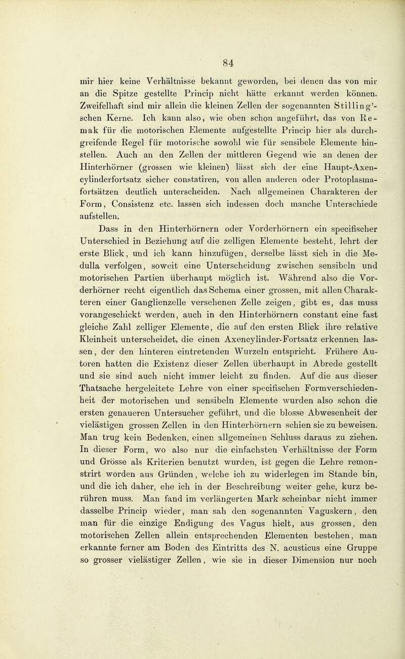 mir hier keine Verhältnisse bekannt geworden, bei denen das von mir an die Spitze gestellte Princip nicht hätte erkannt werden können. Zweifelhaft sind mir allein die kleinen Zellen der sogenannten Stilling'- schen Kerne. Ich kann also, wie oben schon angeführt, das von Re- mak für die motorischen Elemente aufgestellte Princip hier als durch- greifende Regel für motorische sowohl wie für sensibele Elemente hin- stellen. Auch an den Zellen der mittleren Gegend wie an denen der Hinterhörner (grossen wie kleinen) lässt sich der eine Haupt-Axen- cylinderfortsatz sicher constatiren, von allen anderen oder Protoplasma- fortsätzen deutlich unterscheiden. Nach allgemeinen Charakteren der Form, Consistenz etc. lassen sich indessen doch manche Unterschiede aufstellen. Dass in den Hinterhörnern oder Vorderhörnern ein specifischer Unterschied in Beziehung auf die zelligen Elemente besteht, lehrt der erste Blick, und ich kann hinzufügen, derselbe lässt sich in die Me- dulla verfolgen, soweit eine Unterscheidung zwischen sensibeln und motorischen Partien überhaupt möglich ist. Während also die Vor- derhörner recht eigentlich das Schema einer grossen, mit allen Charak- teren einer Gauglienzelle versehenen Zelle zeigen, gibt es, das muss vorangeschickt werden, auch in den Hinterhörnern constant eine fast gleiche Zahl zelliger Elemente, die auf den ersten Blick ihre relative Kleinheit unterscheidet, die einen Axencylinder-Fortsatz erkennen las- sen, der den hinteren eintretenden Wurzeln entspricht. Frühere Au- toren hatten die Existenz dieser Zellen überhaupt in Abrede gestellt und sie sind auch nicht immer leicht zu finden. Auf die aus dieser Thatsache hergeleitete Lehre von einer specifischen Formverschieden- heit der motorischen und sensibeln Elemente Avurden also schon die ersten genaueren Untersucher geführt, und die blosse Abwesenheit der vielästigen grossen Zellen in den Hinterhörnern schien sie zu beweisen. Man trug kein Bedenken, einen allgemeinen Schluss daraus zu ziehen. In dieser Form, wo also nur die einfachsten Verhältnisse der Form und Grösse als Kriterien benutzt wurden, ist gegen die Lehre remon- strirt worden aus Gründen, welche ich zu widerlegen im Stande bin, und die ich daher, ehe ich in der Beschreibung weiter gehe, kurz be- rühren muss. Man fand im verlängerten Mark scheinbar nicht immer dasselbe Princip wieder, man sah den sogenannten Vaguskern, den man für die einzige Endigung des Vagus hielt, aus grossen, den motorischen Zellen allein entsprechenden Elementen bestehen, man erkannte ferner am Boden des Eintritts des N. acusticus eine Gruppe so grosser vielästiger Zellen, wie sie in dieser Dimension nur noch