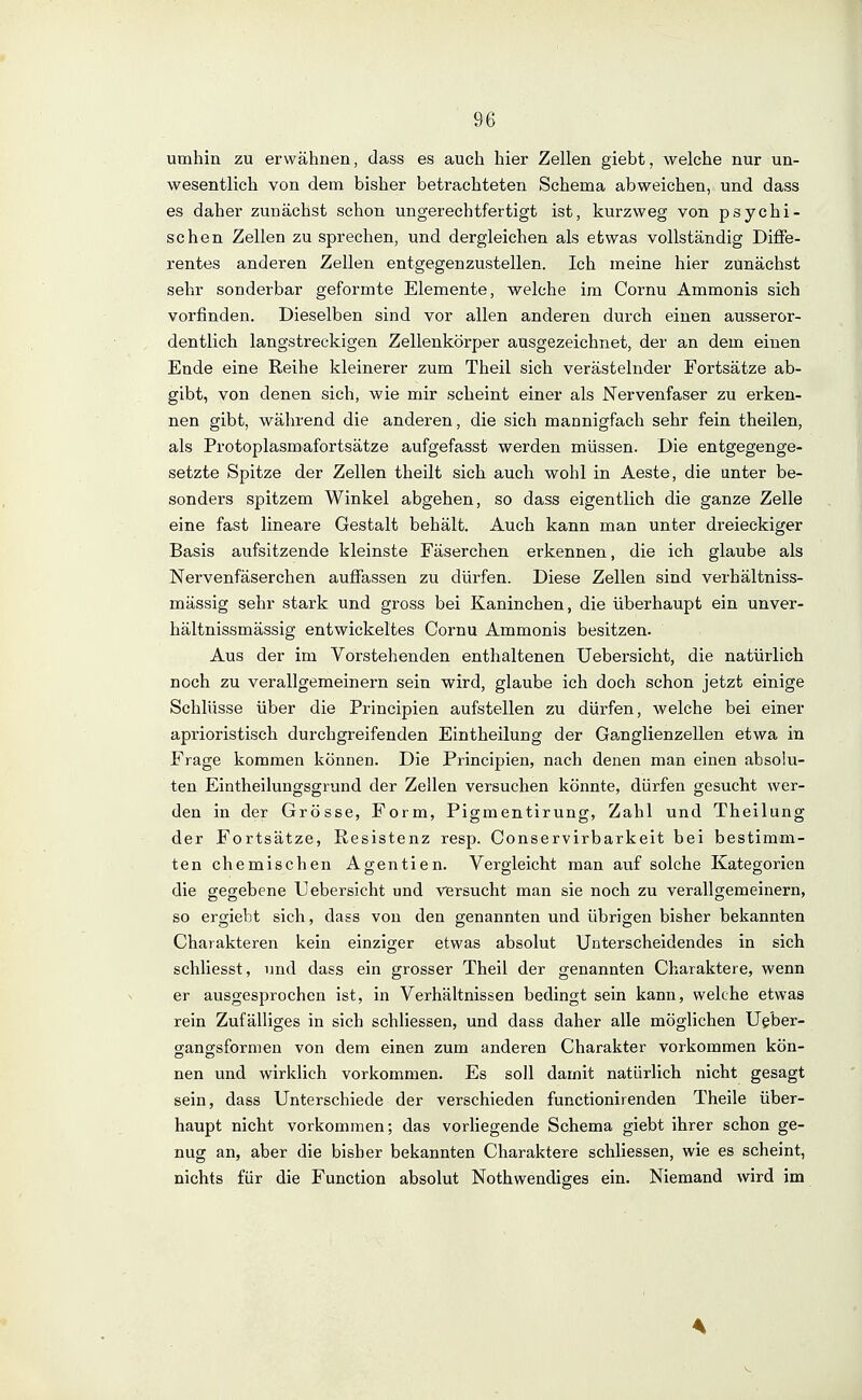 umhin zu erwähnen, dass es auch hier Zellen giebt, welche nur un- wesentlich von dem bisher betrachteten Schema abweichen, und dass es daher zunächst schon ungerechtfertigt ist, kurzweg von psychi- schen Zellen zu sprechen, und dergleichen als etwas vollständig Diffe- rentes anderen Zellen entgegenzustellen. Ich meine hier zunächst sehr sonderbar geformte Elemente, welche im Cornu Ammonis sich vorfinden. Dieselben sind vor allen anderen durch einen ausseror- dentlich langstreckigen Zellenkörper ausgezeichnet, der an dem einen Ende eine Reihe kleinerer zum Theil sich verästelnder Fortsätze ab- gibt, von denen sich, wie mir scheint einer als Nervenfaser zu erken- nen gibt, während die anderen, die sich mannigfach sehr fein theilen, als Protoplasmafortsätze aufgefasst werden müssen. Die entgegenge- setzte Spitze der Zellen theilt sich auch wohl in Aeste, die anter be- sonders spitzem Winkel abgehen, so dass eigentlich die ganze Zelle eine fast lineare Gestalt behält. Auch kann man unter dreieckiger Basis aufsitzende kleinste Fäserchen erkennen, die ich glaube als Nervenfäserchen auffassen zu dürfen. Diese Zellen sind verhältniss- mässig sehr stark und gross bei Kaninchen, die überhaupt ein unver- hältnissmässig entwickeltes Cornu Ammonis besitzen. Aus der im Vorstehenden enthaltenen Uebersicht, die natürlich noch zu verallgemeinern sein wird, glaube ich doch schon jetzt einige Schlüsse über die Principien aufstellen zu dürfen, welche bei einer aprioristisch durchgreifenden Eintheilung der Ganglienzellen etwa in Frage kommen können. Die Principien, nach denen man einen absolu- ten Eintheilungsgrund der Zellen versuchen könnte, dürfen gesucht wer- den in der Grösse, Form, Pigmentirung, Zahl und Theilung der Fortsätze, Resistenz resp. Conservirbarkeit bei bestimm- ten chemischen Agentien. Vergleicht man auf solche Kategorien die gegebene Uebersicht und versucht man sie noch zu verallgemeinern, so ergiebt sich, dass von den genannten und übrigen bisher bekannten Charakteren kein einziger etwas absolut Unterscheidendes in sich schliesst, und dass ein grosser Theil der genannten Charaktere, wenn er ausgesprochen ist, in Verhältnissen bedingt sein kann, welche etwas rein Zufälliges in sich schliessen, und dass daher alle möglichen Ugber- gangsfornien von dem einen zum anderen Charakter vorkommen kön- nen und wirklich vorkommen. Es soll damit natürlich nicht gesagt sein, dass Unterschiede der verschieden functionirenden Theile über- haupt nicht vorkommen; das vorliegende Schema giebt ihrer schon ge- nug an, aber die bisher bekannten Charaktere schliessen, wie es scheint, nichts für die Function absolut Nothwendiges ein. Niemand wird im