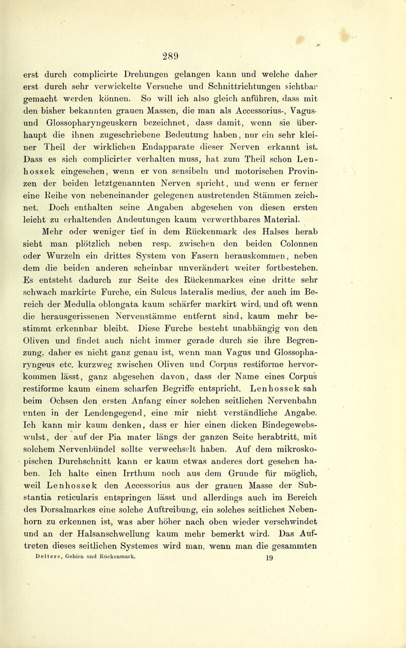 erst durch complicirte Drehungen gelangen kann und welche daher erst durch sehr verwickelte Versuche und Schnittrichtungen sichtbar gemacht werden können. So will ich also gleich anführen, dass mit den bisher bekannten grauen Massen, die man als Accessorius-, Vagus- und Glossopharyngeuskern bezeichnet, dass damit, wenn sie über- haupt die ihnen zugeschriebene Bedeutung haben, nur ein sehr klei- ner Theil der wh'klichen Endapparate dieser Nerven erkannt ist. Dass es sich complicirter verhalten muss, hat zum Theil schon Len- hossek eingesehen, wenn er von sensibeln und motorischen Provin- zen der beiden letztgenannten Nerven sj^richt, und wenn er ferner eine Reihe von nebeneinander gelegenen austretenden Stämmen zeich- net. Doch enthalten seine Angaben abgesehen von diesen ersten leicht zu erhaltenden Andeutungen kaum verwerthbares Material. Mehr oder weniger tief in dem Rückenmark des Halses herab sieht man plötzlich neben resp. zwischen den beiden Colonnen oder Wurzeln ein drittes System von Fasern herauskommen, neben dem die beiden anderen scheinbar unverändert weiter fortbestehen. Es entsteht dadurch zur Seite des Rückenmarkes eine dritte sehr schwach markirte Furche, ein Sulcus lateralis medius, der auch im Be- reich der Medulla oblongata kaum schärfer markirt wird, und oft wenn die herausgerissenen Nervenstämme entfernt sind, kaum mehr be- stimmt erkennbar bleibt. Diese Furche besteht unabhängig von den Oliven und findet auch nicht immer gerade durch sie ihre Begren- zung, daher es nicht ganz genau ist, wenn man Vagus und Glossopha- ryngeus etc. kurzweg zwischen Oliven und Corpus restiforme hervor- kommen lässt, ganz abgesehen davon, dass der Name eines Corpus restiforme kaum einem scharfen Begriffe entspricht. Lenhossek sah beim Ochsen den ersten Anfang einer solchen seitlichen Nervenbahn ^^nten in der Lendengegend, eine mir nicht verständliche Angabe. Ich kann mir kaum denken, dass er hier einen dicken Bindegewebs- wulst, der auf der Pia mater längs der ganzen Seite herabtritt, mit solchem Nervenbündel sollte verwechselt haben. Auf dem mikrosko- pischen Durchschnitt kann er kaum etwas anderes dort gesehen ha- ben. Ich halte einen Irrthum noch aus dem Grunde für möglich, weil Lenhossek den Accessorius aus der grauen Masse der Sub- stantia reticularis entspringen lässt und allerdings auch im Bereich des Dorsalmarkes eine solche Auftreibung, ein solches seitliches Neben- horn zu erkennen ist, was aber höher nach oben wieder verschwindet und an der Halsanschwellung kaum mehr bemerkt wird. Das Auf- treten dieses seitlichen Systemes wird man, wenn man die gesammten Deiters, Gehirn und Rückenmark.