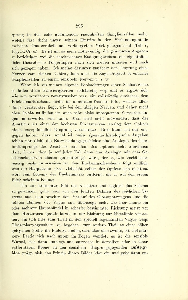 Sprung in den sehr auffallenden riesenhaften Ganglienzellen sucht, welche fast dicht unter seinem Eintritt in der Verbindungsstelle zwischen Grus cerebelli und verlängertem Mark gelegen sind (Taf. V, Fig. 14, Cr. c). Es ist um so mehr nothwendig, die genannten Angaben zu berichtigen, weil die beschriebenen Endigungsweisen sehr eigenthüm- liche theoretische Folgerungen nach sich ziehen mussten und nach sich gezogen haben. Ich meine darunter zunächst den Ursprung eines Nerven vom kleinen Gehirn, dann aber die Zugehörigkeit so enormer Ganglienzellen zu einem sensibeln Nerven u. s. w. Wenn ich aus meinen eigenen Beobachtungen einen Schluss ziehe, so fallen diese Schwierigkeiten vollständig weg und es ergibt sich, wie von vornherein vorauszusehen war, ein vollständig einfaches, dem Rückenmarksschema nicht im mindesten fremdes Bild, welches aller- dings versteckter liegt, wie bei den übrigen Nerven, und daher nicht eben leicht zu finden ist, auch sehr leicht unbequemen Verwechselun- gen unterworfen sein kann. Man wird nicht einwenden, dass der Acusticus als einer der höchsten Sinnesnerven analog dem Opticus einen exceptionellen Ursprung voraussetze. Dem kann ich nur ent- gegen halten, dass, soviel ich weiss (genaue histologische Angaben fehlen natürlich), die Entwickelungsgeschichte eine Analogie des Cere- bralursprungs des Acusticus mit dem des Opticus nicht annehmen dai'f, ferner, dass ja auf jeden Fall dann eine Analogie mit dem Ge- schmacksnerven ebenso gerechtfertigt wäre, der ja, wie verhältniss- mässig leicht zu erweisen ist, dem Rückenmarksschema folgt, endlich, was die Hauptsache, dass vielleicht selbst der Opticus sich nicht so- weit vom Schema des Rückenmarks entfernt, als es auf den ersten Blick scheinen könnte. Um ein bestimmtes Bild des Acusticus und zugleich das Schema zu gewinnen, gehe man von den letzten Bahnen des seitlichen Sy- stems aus, man beachte den Vei'lauf des Glossopharyngeus und die letzten Bahnen des Vagus und überzeuge sich, wie hier immer ein oder mehrere Hauptbündel in scharfer bestimmter Richtung meist vor dem Hinterhorn gerade herab in der Richtung zur Mittellinie veidau- fen, um sich hier zum Theil in den speciell sogenannten Vagus- resp. Glossopharyngeuskern zu begeben, zum andern Theil an einer höher gelegenen Stelle ihr Ende zu finden, dass aber eine zweite, oft viel stär- kere Partie sich nach unten im Bogen wendet, es ist die sensible Wurzel, sich dann umbiegt und entweder in derselben oder in einer entfernteren Ebene zu den sensibeln Ursprungsgegenden aufsteigt. Man präge sich das Princip dieses Bildes klar ein und gehe dann zu-