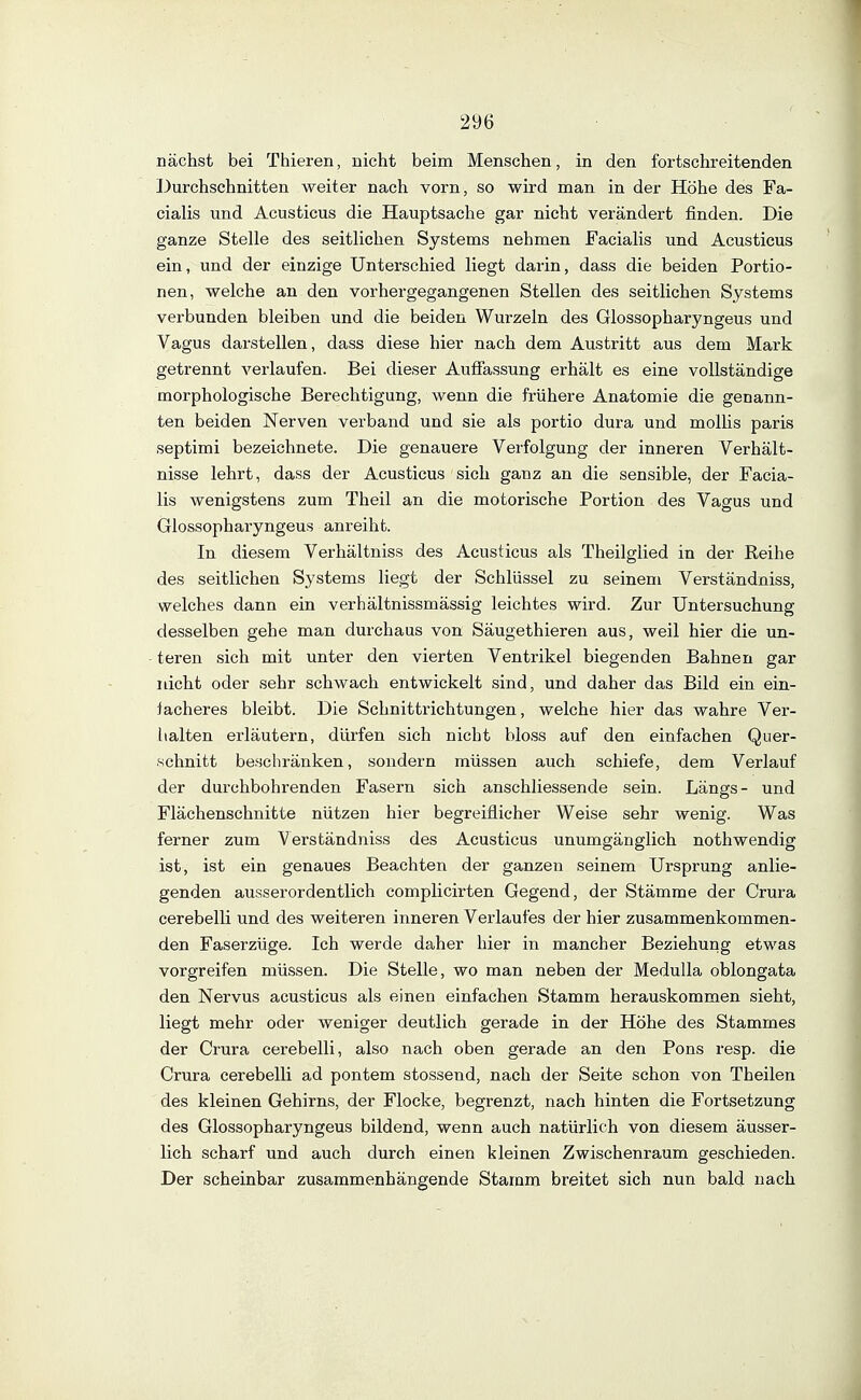 nächst bei Thieren, nicht beim Menschen, in den fortschreitenden Durchschnitten weiter nach vorn, so wird man in der Höhe des Fa- cialis und Acusticus die Hauptsache gar nicht verändert finden. Die ganze Stelle des seitlichen Systems nehmen Facialis und Acusticus ein, und der einzige Unterschied liegt darin, dass die beiden Portio- nen, welche an den vorhergegangenen Stellen des seitlichen Systems verbunden bleiben und die beiden Wurzeln des Glossopharyngeus und Vagus darstellen, dass diese hier nach dem Austritt aus dem Mark getrennt verlaufen. Bei dieser Auffassung erhält es eine vollständige morphologische Berechtigung, wenn die frühere Anatomie die genann- ten beiden Nerven verband und sie als portio dura und mollis paris septimi bezeichnete. Die genauere Verfolgung der inneren Verhält- nisse lehrt, dass der Acusticus sich ganz an die sensible, der Facia- lis wenigstens zum Theil an die motorische Portion des Vagus und Glossopharyngeus anreiht. In diesem Verhältniss des Acusticus als Theilglied in der Reihe des seitlichen Systems liegt der Schlüssel zu seinem Verständniss, welches dann ein verhältnissmässig leichtes wird. Zur Untersuchung desselben gehe man durchaus von Säugethieren aus, weil hier die un- teren sich mit unter den vierten Ventrikel biegenden Bahnen gar nicht oder sehr schwach entwickelt sind, und daher das Bild ein ein- facheres bleibt. Die Schnittrichtungen, welche hier das wahre Ver- halten erläutern, dürfen sich nicht bloss auf den einfachen Quer- schnitt beschränken, sondern müssen auch schiefe, dem Verlauf der durchbohrenden Fasern sich anschliessende sein. Längs- und Flächenschnitte nützen hier begreiflicher Weise sehr wenig. Was ferner zum Verständniss des Acusticus unumgänglich nothwendig ist, ist ein genaues Beachten der ganzen seinem Ursprung anlie- genden ausserordentlich complicirten Gegend, der Stämme der Crura cerebelli und des weiteren inneren Verlaufes der hier zusammenkommen- den Faserzüge. Ich werde daher hier in mancher Beziehung etwas vorgreifen müssen. Die Stelle, wo man neben der Medulla oblongata den Nervus acusticus als einen einfachen Stamm herauskommen sieht, liegt mehr oder weniger deutlich gerade in der Höhe des Stammes der Crura cerebelli, also nach oben gerade an den Pons resp. die Crura cerebelli ad pontem stossend, nach der Seite schon von Theilen des kleinen Gehirns, der Flocke, begrenzt, nach hinten die Fortsetzung des Glossopharyngeus bildend, wenn auch natürlich von diesem äusser- lich scharf und auch durch einen kleinen Zwischenraum geschieden. Der scheinbar zusammenhängende Stamm breitet sich nun bald nach