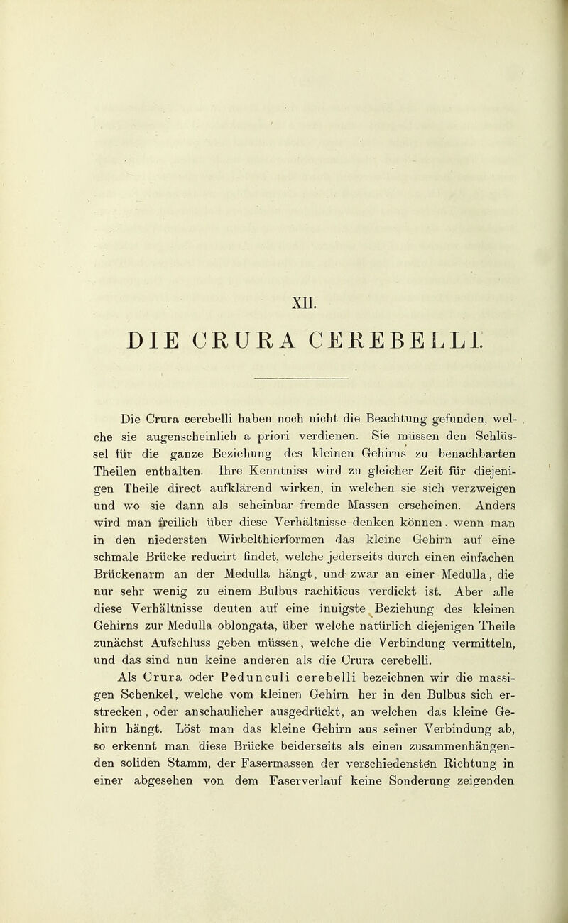 XII. DIE CRURA CEREBELLI. Die Grura cerebelli haben noch nicht die Beachtung gefunden, wel- che sie augenscheinlich a priori verdienen. Sie müssen den Schlüs- sel für die ganze Beziehung des kleinen Gehirns zu benachbarten Theilen enthalten. Ihre Kenntniss wird zu gleicher Zeit für diejeni- gen Theile direct aufklärend wirken, in welchen sie sich verzweigen und wo sie dann als scheinbar fremde Massen erscheinen. Anders wird man freilich über diese Verhältnisse denken können, wenn man in den niedersten Wirbelthierformen das kleine Gehirn auf eine schmale Brücke reducirt findet, welche jederseits durch einen einfachen Brückenarm an der MeduUa hängt, und zwar an einer Medulla, die nur sehr wenig zu einem Bulbus rachiticus verdickt ist. Aber alle diese Verhältnisse deuten auf eine innigste Beziehung des kleinen Gehirns zur Medulla oblongata, über welche natürlich diejenigen Theile zunächst Aufschluss geben müssen, welche die Verbindung vermitteln, und das sind nun keine anderen als die Crura cerebelli. Als Crura oder Pedunculi cerebelli bezeichnen wir die massi- gen Schenkel, welche vom kleinen Gehirn her in den Bulbus sich er- strecken, oder anschaulicher ausgedrückt, an welchen das kleine Ge- hirn hängt. Löst man das kleine Gehirn aus seiner Verbindung ab, so erkennt man diese Brücke beiderseits als einen zusammenhängen- den soliden Stamm, der Fasermassen der verschiedenstön Richtung in einer abgesehen von dem Faserverlauf keine Sonderung zeigenden