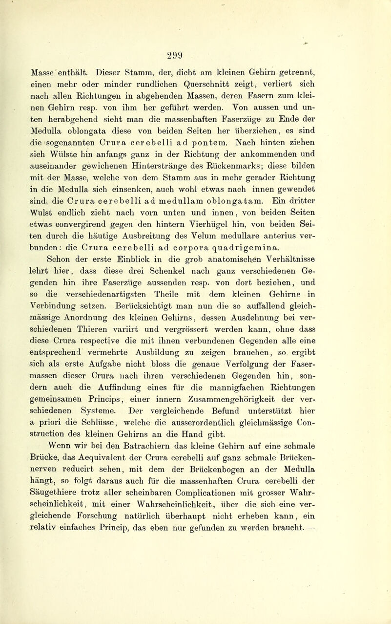 Masse enthält. Dieser Stamm, der, dicht am kleinen Gehirn getrennt, einen mehr oder minder rundliclien Querschnitt zeigt, verliert sich nach allen Richtungen in abgehenden Massen, deren Fasern zum klei- nen Gehirn resp. von ihm her geführt werden. Von aussen und un- ten herabgehend sieht man die massenhaften Faserzüge zu Ende der Medulla oblongata diese von beiden Seiten her überziehen, es sind die sogenannten Orura cerebelli ad pontem. Nach hinten ziehen sich Wülste hin anfangs ganz in der Richtung der ankommenden und auseinander gewichenen Hinterstränge des Rückenmarks; diese bilden mit der Masse, welche von dem Stamm aus in mehr gerader Richtung in die Medulla sich einsenken, auch wohl etwas nach innen gewendet sind, die Crura cerebelli ad medullam oblongatam. Ein dritter Wulst endlich zieht nach vorn unten und innen, von beiden Seiten etwas convergirend gegen den hintern Vierhügel hin, von beiden Sei- ten durch die häutige Ausbreitung des Velum medulläre anterius ver- bunden: die Crura cerebelli ad corpora quadrigemina. Schon der erste Einblick in die grob anatomischön Verhältnisse lehrt hier, dass diese drei Schenkel nach ganz verschiedenen Ge- genden hin ihre Faserzüge aussenden resp. von dort beziehen, und so die verschiedenartigsten Theile mit dem kleinen Gehirne in Verbindung setzen. Berücksichtigt man nun die so auffallend gleich- mässige Anordnung des kleinen Gehirns, dessen Ausdehnung bei ver- schiedenen Thieren variirt und vergrössert werden kann, ohne dass diese Crura respective die mit ihnen verbundenen Gegenden alle eine entsprechend vermehrte Ausbildung zu zeigen brauchen, so ergibt sich als erste Aufgabe nicht bloss die genaue Verfolgung der Faser- massen dieser Crura nach ihren verschiedenen Gegenden hin, son- dern auch die Auffindung eines für die mannigfachen Richtungen gemeinsamen Princips, einer Innern Zusammengehörigkeit der ver- schiedenen Systeme. Der vergleichende Befund unterstützt hier a priori die Schlüsse, welche die ausserordentlich gleichmässige Con- struction des kleinen Gehirns an die Hand gibt. Wenn wir bei den Batrachiern das kleine Gehirn auf eine schmale Brücke, das Aequivalent der Crura cerebelli auf ganz schmale Brücken- nerven reducirt sehen, mit dem der Brückenbogen an der Medulla hängt, so folgt daraus auch für die massenhaften Crura cerebelli der Säugethiere trotz aller scheinbaren Complicationen mit grosser Wahr- scheinlichkeit, mit einer Wahrscheinlichkeit, über die sich eine ver- gleichende Forschung natürlich überhaupt nicht erheben kann, ein relativ einfaches Princip, das eben nur gefunden zn werden braucht.—