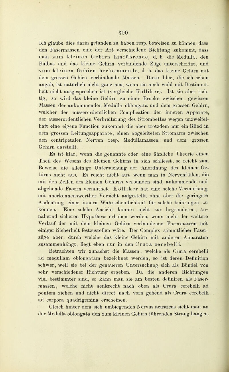 Ich glaube dies darin gefunden zu haben resp. beweisen zu können, dass den Fasermassen eine der Art verschiedene Richtung zukommt, dass man zum kleinen Gehirn hinführende, d. h. die Medulla, den Bulbus und das kleine Gehirn verbindende Züge unterscheidet, und vom kleinen Gehirn herkommende, d. h. das kleine Gehirn mit dem grossen Gehirn verbindende Massen. Diese Idee, die ich schon angab, ist natürlich nicht ganz neu, wenn sie auch wohl mit Bestimmt- heit nicht ausgesprochen ist (vergleiche Kölliker). Ist sie aber rich- tig, so wird das kleine Gehirn zu einer Brücke zwischen gewissen Massen der ankommenden Medulla oblongata und dem grossen Gehirn, welcher der ausserordentlichen Complication der inneren Apparate, der ausserordentlichen Verbreiterung des Strombettes wegen unzweifel- haft eine eigene Function zukommt, die aber trotzdem nur ein Glied in dem grossen Leitungsapparate, einen abgeleiteten Stromarm zwischen den centripetalen Nerven resp. MeduUamassen und dem grossen Gehirn darstellt. Es ist klar, wenn die genannte oder eine ähnliche Theorie einen Theil des Wesens des kleinen Gehirns in sich schliesst, so reicht zum Beweise die alleinige Untersuchung der Anordnung des kleinen Ge- hirns nicht aus. Es reicht nicht aus, wenn man in Nervenfäden, die mit den Zellen des kleinen Gehirns veibunden sind, ankommende und abgehende Fasern vermuthet. Kölliker hat eine solche Vermuthun^ mit anerkennenswerther Vorsicht aufgestellt, ohne aber die geringste Andeutung einer Innern Wahrscheinlichkeit für solche beibringen zu können. Eine solche Ansicht könnte nicht zur begründeten, an- nähernd sicheren Hypothese erhoben werden, wenn nicht der weitere Verlauf der mit dem kleinen Gehirn verbundenen Fasermassen mit einiger Sicherheit festzustellen wäre. Der Complex sämmtlicher Faser- züge aber, durch welche das kleine Gehirn mit anderen Apparaten zusammenhängt, liegt eben nur in den Crura cerebelli. Betrachten wir zunächst die Massen, welche als Crura cerebelli ad meduUam oblongatam bezeichnet werden, so ist deren Definition schwer, weil sie bei der genaueren Untersuchung sich als Bündel von sehr verschiedener Richtung ergeben. Da die anderen Richtungen viel bestimmter sind, so kann man sie am besten definiren als Faser- raassen, welche nicht senkrecht nach oben als Crura cerebelli ad pontem ziehen und nicht direct nach vorn gehend als Crura cerebelli ad Corpora quadrigemina erscheinen. Gleich hinter dem sich umbiegenden Nervus acusticus sieht man an der Medulla oblongata den zum kleinen Gehirn führenden Strang hängen.