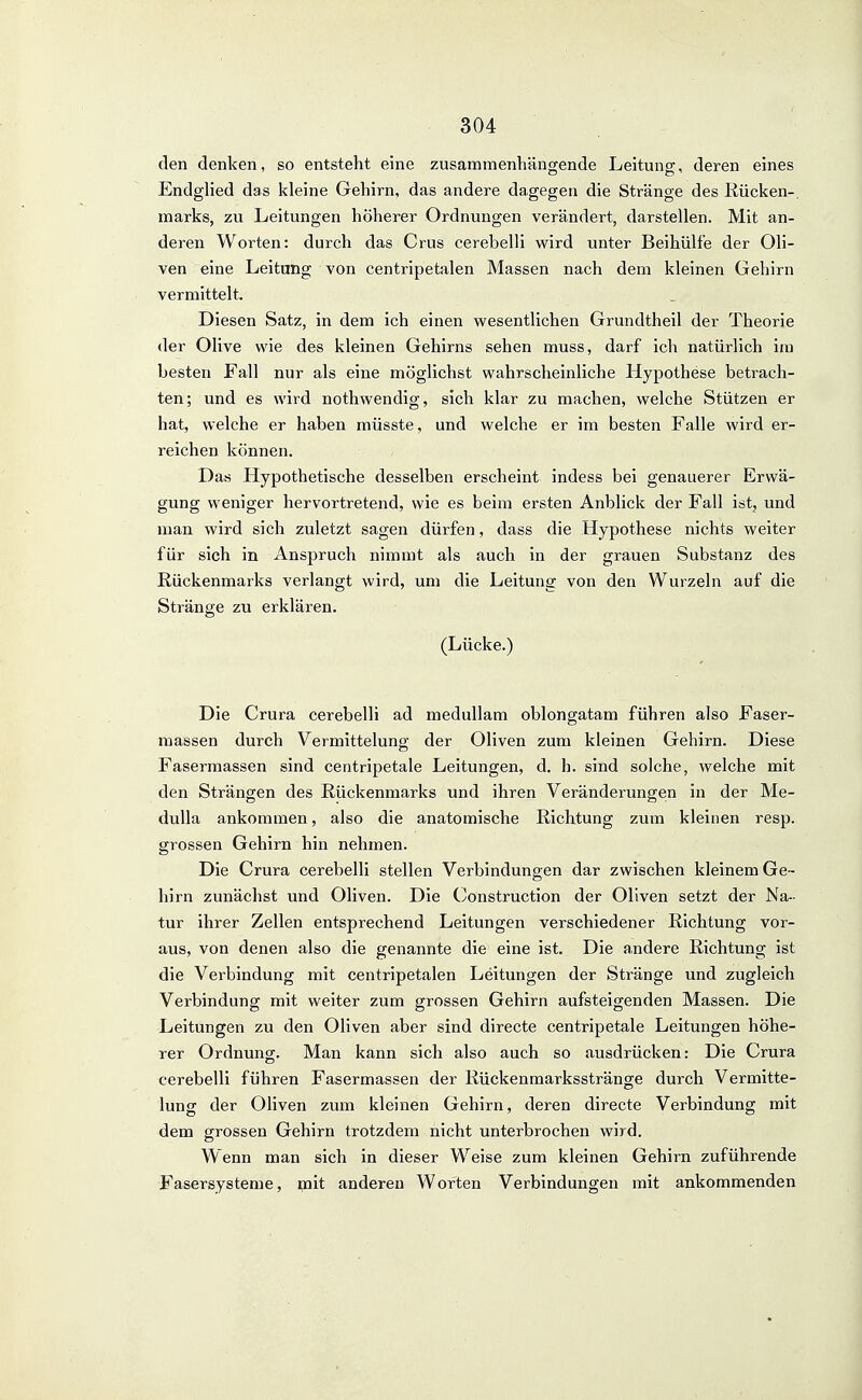 den denken, so entsteht eine zusammenhäncrende Leitung;, deren eines Endglied das kleine Gehirn, das andere dagegen die Stränge des Kücken-, marks, zu Leitungen höherer Ordnungen verändert, darstellen. Mit an- deren Worten: durch das Crus cerebelli wird unter Beihülfe der Oli- ven eine Leitung von centripetalen Massen nach dem kleinen Gehirn vermittelt. Diesen Satz, in dem ich einen wesentlichen Grundtheil der Theorie der Olive wie des kleinen Gehirns sehen muss, darf ich natürlich ino besten Fall nur als eine möglichst wahrscheinliche Hypothese betrach- ten; und es wird nothwendig, sich klar zu machen, welche Stützen er hat, welche er haben müsste, und welche er im besten Falle wird er- reichen können. Das Hypothetische desselben erscheint indess bei genauerer Erwä- gung weniger hervortretend, wie es beim ersten Anblick der Fall istj und man wird sich zuletzt sagen dürfen, dass die Hypothese nichts weiter für sich in Anspruch nimmt als auch in der grauen Substanz des Rückenmarks verlangt wird, um die Leitung von den Wurzeln auf die Stränge zu erklären. (Lücke.) Die Crura cerebelli ad medullam oblongatam führen also Faser- raassen durch Vermittelung der Oliven zum kleinen Gehirn. Diese Fasermassen sind centripetale Leitungen, d. h. sind solche, welche mit den Strängen des Rückenmarks und ihren Veränderungen in der Me- duUa ankommen, also die anatomische Richtung zum kleinen resp. grossen Gehirn hin nehmen. Die Crura cerebelli stellen Verbindungen dar zwischen kleinem Ge- hirn zunächst und Oliven. Die Construction der Oliven setzt der Na- tur ihrer Zellen entsprechend Leitungen verschiedener Richtung vor- aus, von denen also die genannte die eine ist. Die andere Richtung ist die Verbindung mit centripetalen Leitungen der Stränge und zugleich Verbindung mit weiter zum grossen Gehirn aufsteigenden Massen. Die Leitungen zu den Oliven aber sind directe centripetale Leitungen höhe- rer Ordnung. Man kann sich also auch so ausdrücken: Die Crura cerebelli führen Fasermassen der Rückenmarksstränge durch Vermitte- lung der Oliven zum kleinen Gehirn, deren directe Verbindung mit dem grossen Gehirn trotzdem nicht unterbrochen wird. Wenn man sich in dieser Weise zum kleinen Gehirn zuführende Fasersysteme, mit anderen Worten Verbindungen mit ankommenden