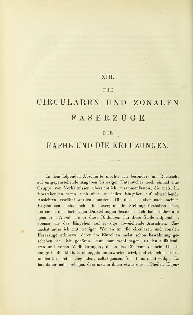 XIII. DIE CIRCÜLAREN UND ZONALEN FASERZÜGE. DIE RAPHE UFD DIE KREUZUNGEN. In dem folgenden Abschnitte möchte ich besonders mit Rücksicht auf entgegenstehende Angaben bisheriger Untersucher noch einmal eine Gruppe von Verhältnissen übersichtlich zusammenfassen, die meist im Vorstehenden wenn auch ohne specielles Eingehen auf abweichende Ansichten erwähnt werden mussten, für die sich aber nach meinen Ergebnissen nicht mehr die exceptionelle Stellung festhalten lässt, die sie in den bisherigen Darstellungen besitzen. Ich habe daher alle genaueren Angaben über diese Bildungen für diese Stelle aufgehoben, ebenso wie das Eingehen auf etwaige abweichende Ansichten. Zu- nächst muss ich mit wenigen Worten an die circularen und zonalen Faserzüge erinnern, deren im Einzelnen meist schon Erwähnung ge- schehen ist. Sie gehören, kann man wohl sagen, zu den auffallend- sten und ersten Veränderungen, denen das Rückenmark beim Ueber- gange in die Medulla oblongata unterworfen wird, und sie fehlen selbst in den äussersten Gegenden, selbst jenseits des Pons nicht völlig. Es hat daher nahe gelegen, dass man in ihnen etwas diesen Theilen Eigen-