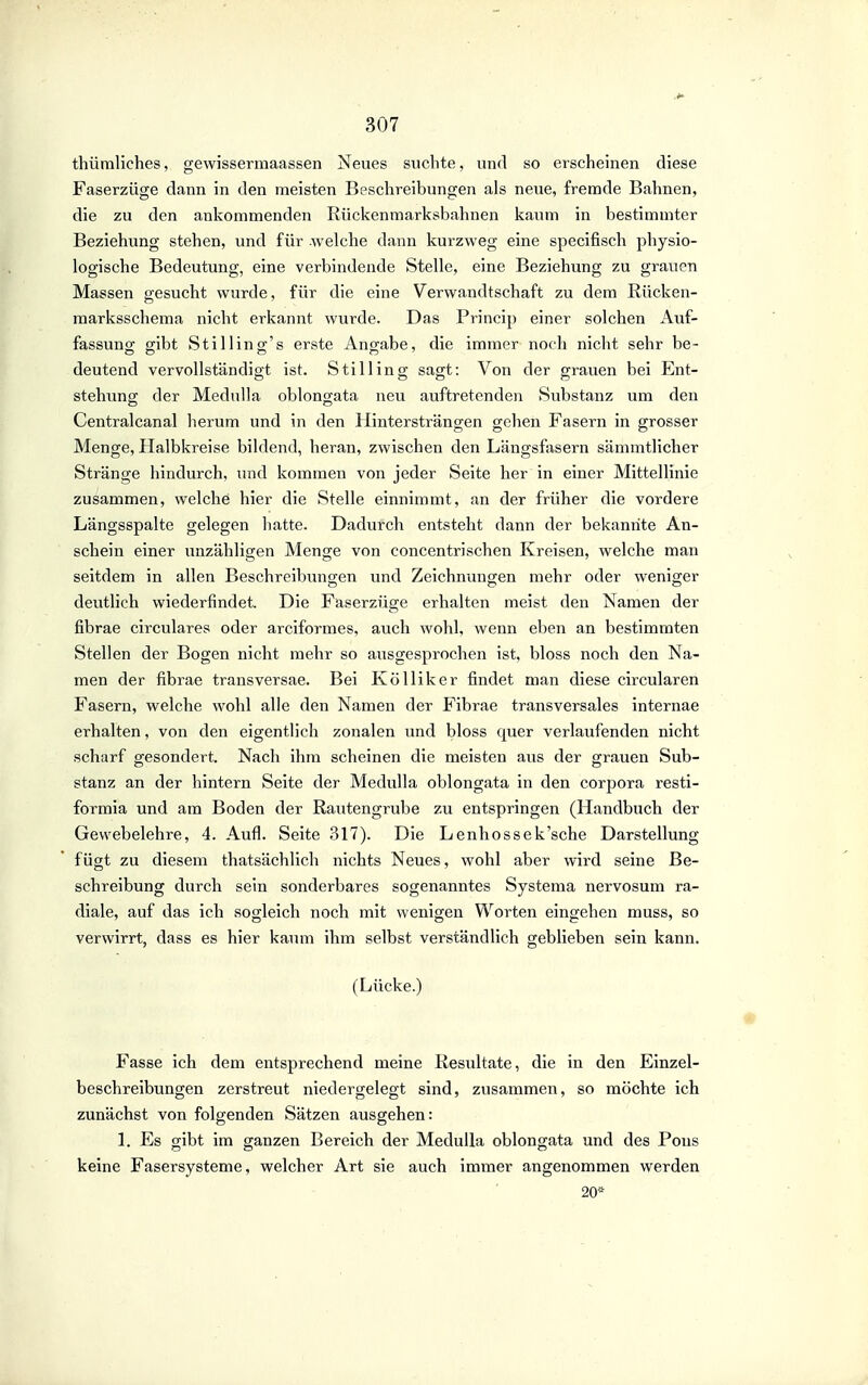 thüraliches, gewissermaassen Neues suchte, und so erscheinen diese Faserzüge dann in den meisten Beschreibungen als neue, frenade Bahnen, die zu den ankommenden Riickenraarksbahnen kaum in bestimmter Beziehung stehen, und für -welche dann kurzweg eine specifisch physio- logische Bedeutung, eine verbindende Stelle, eine Beziehung zu grauen Massen gesucht wurde, für die eine Verwandtschaft zu dem Rücken- marksschema nicht erkannt wurde. Das Princip einer solchen Auf- fassung- gibt Stilling-'s erste Angabe, die immer noch nicht sehr be- deutend vervollständigt ist. Stilling sagt: Von der grauen bei Ent- stehimg der Medulla oblongata neu auftretenden Substanz um den Centralcanal herum und in den Hintersträngen gehen Fasern in grosser Menge, Halbkreise bildend, heran, zwischen den Längsfasern sämmtlicher Stränge hindurch, und kommen von jeder Seite her in einer Mittellinie zusammen, welche hier die Stelle einnimmt, an der früher die vordere Längsspalte gelegen hatte. Dadurch entsteht dann der bekannte An- schein einer unzähligen Menge von concentrisehen Kreisen, welche man seitdem in allen Beschreibungen und Zeichnungen mehr oder weniger deutlich wiederfindet. Die Faserzüge erhalten meist den Namen der fibrae circulares oder arciformes, auch wohl, wenn eben an bestimmten Stellen der Bogen nicht mehr so aiisgesprochen ist, bloss noch den Na- men der fibrae transversae. Bei Kölliker findet man diese circularen Fasern, welche wohl alle den Namen der Fibrae transversales internae erhalten, von den eigentlich zonalen und bloss quer verlaufenden nicht scharf gesondert. Nacli ihm scheinen die meisten aus der grauen Sub- stanz an der hintern Seite der Medulla oblongata in den corpora resti- formia und am Boden der Rautengrube zu entspringen (Handbuch der Gewebelehre, 4. Aufl. Seite 317). Die Lenhossek'sche Darstellung fügt zu diesem thatsächlich nichts Neues, wohl aber wird seine Be- schreibung durch sein sonderbares sogenanntes Systema nervosum ra- diale, auf das ich sogleich noch mit wenigen Worten eingehen muss, so verwirrt, dass es hier kaum ihm selbst verständlich geblieben sein kann. (Lücke.) Fasse ich dem entsprechend meine Resultate, die in den Einzel- beschreibungen zerstreut niedergelegt sind, zusammen, so möchte ich zunächst von folgenden Sätzen ausgehen: 1. Es gibt im ganzen Bereich der Medulla oblongata und des Pous keine Fasersysteme, welcher Art sie auch immer angenommen werden 20*