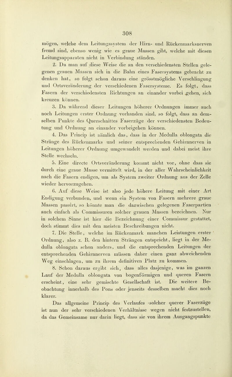 mögen, welche dem Leitungssystem der Hirn- und Rückenmarksnerven fremd sind, ebenso wenig wie es graue Massen gibt, welche mit diesen Leitungsapparaten nicht in Verbindung ständen. 2. Da man auf diese Weise die an den verschiedensten Stellen eele- genen grauen Massen sich in die Bahn eines Fasersystems gebracht zu denken hat, so folgt schon daraus eine grösstmögliche Verschlingung und Ortsveränderung der verschiedenen Fasersysteme. Es folgt, dass Fasern der verschiedensten Richtungen an einander vorbei .^ehen, sich kreuzen können. 3. Da während dieser Leitungen höherer Ordnungen immer auch noch Leitungen erster Ordnung vorhanden sind, so folgt, dass än dem- selben Punkte des Querschnittes Faserzüge der verschiedensten Bedeu- tung und Ordnung an einander vorbeigehen können. 4. Das Princip ist nämlich das, dass in der Medulla oblongata die Stränge des Rückenmarks und seiner entsprechenden Gehirnnerven in Leitungen höherer Ordnung umgewandelt werden und dabei meist ihre Stelle wechseln. 5. Eine directe Ortsveränderung kommt nicht vor, ohne dass sie durch eine graue Masse vermittelt wird, in der aller Wahrscheinlichkeit nach die Fasern endigen, um als System zweiter Ordnung aus der Zelle wieder hervorzugehen. 6. Auf diese Weise ist also jede höhere Leitung mit einer Art Endigung verbunden, und wenn ein System von Fasern mehrere graue Massen passirt, so könnte man die dazwischen gelegenen Faserpartien auch einfach als Commissureu solcher grauen Massen bezeichnen. Nur in solchem Sinne ist hier die Bezeichnung einer Commissur gestattet, doch stimmt dies mit den meisten Beschreibungen nicht. 7. Die Stelle, welche im Rückenmark manchen Leistungen erster Ordnung, also z, B. den hintern Strängen entspricht, liegt in der Me- dulla oblongata schon anders, und die entsprechenden Leitungen der entsprechenden Gehirnnerven müssen daher einen ganz abweichenden Weg einschlagen, um zu ihrem definitiven Platz zu kommen. 8. Schon daraus ergibt sich, dass alles dasjenige, was im ganzen Lauf der Medulla oblongata von bogenförmigen und queren Fasern erscheint, eine sehr gemischte Gesellschaft ist. Die weitere Be- obachtung innerhalb des Pons oder jenseits desselben macht dies noch klarer. Das allgemeine Princip des Verlaufes -solcher querer Faserzüge ist nun der sehr verschiedenen Verhältnisse wegen nicht festzustellen, da das Gemeinsame nur darin liegt;, dass sie von ihrem Ausgangspunkte