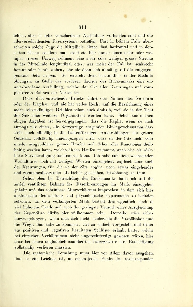 fehlen, aber in sehr verschiedener Ausbildung vorhanden sind und die allervcrschiedensten Fasersysteme betreffen. Fast in keinem Falle über- schreiten solche Züge die Mittellinie direct, fast horizontal und in der- selben Ebene; sondern man sieht sie hier immer einen mehr oder we- niger grossen Umweg nehmen, eine uiehr oder weniger grosse Strecke in der Mittellinie longitudinal oder, was meit.t der Fall ist, senkrecht herauf oder herab ziehen, ehe sie dann sich alhnälig auf die entgegen- gesetzte Seite neio-en. So entsteht denn bekanntlich in der Medulla oblongata an Stelle der vorderen Incisur des Rückenmarks eine un- unterbrochene Ausfüllung, welche der Ort aller Kreuzungen und com- plicirteren Bahnen der Nerven ist. Diese dort entstehende Brücke führt den Namen des Septum oder der Raphe, und sie hat volles Recht auf die Bezeichnung eines mehr selbstständigen Gebildes schon auch deshalb, weil sie in der That der Sitz einer weiteren Organisation werden kann. Schon aus meinen obigen Angaben ist hervorgegangen, dass die Raphe, wenn sie auch anfangs nur einen, die Nervenzüge tragenden Bindegewebsstamm dar- stellt doch allmälig in die balkenförmigen Ausstrahlungen der grauen Substanz vollständig hineingezogen wird, dass sie der Sitz mehr oder minder ausgebildeter grauer Haufen und daher aller Functionen theil- haftig werden kann, welche diesen Haufen zukommt, auch also als wirk- liche Nervenendigung functioniren kann. Ich habe auf diese wechselnden Verhältnisse noch mit wenigen Worten einzugehen, zugleich aber auch der Kreuzungen, für die sie den Sitz abgibt, noch etwas eingehender und zusammenhängender als bisher geschehen, Erwähnung zu thun. Schon, oben bei Betrachtung des Rückenmarks habe ich auf die soviel ventilirten Bahnen der Faserkreuzungen im Mark einzugehen gehabt und das scheinbare Missverhältniss besprochen, in dem sich hier anatomische Beobachtung und physiologische Experimente zu befinden scheinen. In dem verlängerten Mark besteht dies eigentlich noch in viel höherem Grade und auch der geringste Versuch einer Ausgleichung der Gegensätze dürfte hier willkommen sein. Derselbe wäre sicher längst gelungen, wenn man sich nicht beiderseits die Verhältnisse und die Wege, ihm nahe zu kommen, viel zu einfach vorgestellt und daher aus positiven und negativen Resultaten Schlüsse erlaubt hätte, welche bei einfachen Verhältnissen nicht ungerechtfertigt gewesen wären, hier aber bei einem unglaublich complicirten Fasergewirre ihre Berechtigimg vollständig verlieren mussten. Die anatomische Forschung muss hier vor Allem davon ausgehen, dass es ein Leichtes ist, an einem jeden Punkt des cerebrospinalen