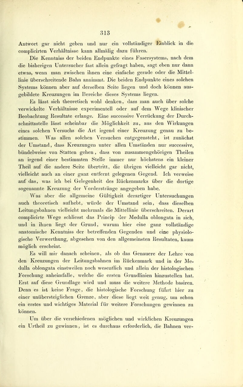 Antwort gar nicht geben und nur ein vollständiger Einblick in die complicirten Verhältnisse kann alhnälig dazu führen. Die Ivenntniss der beiden Endpunkte eines Fasersystems, nach dem die bisherigen Untersucher fast allein gefragt haben, sagt eben nur dann etwas, wenn man zwischen ihnen eine einfache gerade oder die Mittel- linie überschreitende Bahn annimmt. Die beiden Endpunkte eines solchen Systems können aber auf derselben Seite liegen und doch können aus- gebildete Kreuzungen im Bereiche dieses Systems liegen. Es lässt sich theoretisch wohl denken, dass man auch über solche verwickelte Verhältnisse experimentell oder auf dem Wege klinischer Beobachtung Resultate erlange. Eine successive Verrückung der Durch- schnittsstelle lässt scheinbar die Möglichkeit zu, aus den Wirkungen eines solchen Versuchs die Art irgend einer Kreuzung genau zu be- stimmen. Was allen solchen Versuchen entgegensteht, ist zunächst der Umstand, dass Kreuzungen unter allen Umständen nur successive, bündelweise von Statten gehen, dass von zusammengehörigen Theilen an irgend einer bestimmten Stelle immer nur höchstens ein kleiner Theil auf die andere Seite übertritt, die übrigen vielleicht gar nicht, vielleicht auch an einer ganz entfernt gelegenen Gegend. Ich verweise auf das, was ich bei Gelegenheit des Rückenmarks über die dortige sogenannte Kreuzung der Vorderstränge angegeben habe. Was aber die allgemeine Gültigkeit derartiger Untersuchungen auch theoretisch aufhebt, würde der Umstand sein, dass dieselben Leitungsbahnen vielleicht mehrmals die Mittellinie überschreiten. Derart complicirte Wege schliesst das Princip der Medulla oblongata in sich, und in ihnen liegt der Grund, warum hier eine ganz vollständige anatomische Kenntniss der betreffenden Gegenden und eine physiolo- gische Verwerthung, abgesehen von den allgemeinsten Resultaten, kaum möglich erscheint. Es will mir danach scheinen, als ob das Genauere der Lehre von den Kreuzungen der Leitungsbahnen im Rückenmark und in der Me- dulla oblongata einstweilen noch wesentlich und allein der histologischen Forschung anheimfalle, welche die ersten Grundlinien hinzustellen hat. Erst auf diese Grundlage wird und muss die weitere Methode basiren. Denn es ist keine Frage, die histologische Forschung führt hier zu einer unübersteiglichen Grenze, aber diese liegt weit genug, um schon ein erstes und wichtiges Material für weitere Forschungen gewinnen zu können. Um über die verschiedenen möglichen und wirklichen Kreuzungen ein Urtheil zu gewinnen, ist es durchaus erforderlich, die Bahnen ver-