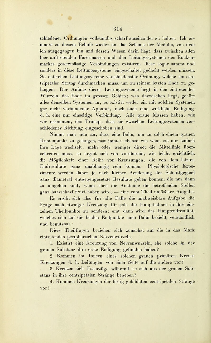 schiedener Ordnungen vollständig scharf auseinander zu halten. Ich er- innere zu diesem Behufe wieder an das Schema der MeduUa, von dem ich ausgegangen bin und dessen Wesen darin liegt, dass zwischen allen hier auftretenden Fasermassen und den Leitungssystemen des Rücken- markes gesetzmässige Verbindungen existiren, diese sogar sammt und sonders in diese Leitungssysteme eingeschaltet gedacht werden müssen. So entstehen Leitungssysteme verschiedenster Ordnung, welche ein cen- tripetaler Strang durchmachen muss, um zu seinem letzten Ende zu ge- langen. Der Anfang dieser Leitungssysteme liegt in den eintretenden Wurzeln, das Ende im grossen Gehirn; was dazwischen liegt, gehört alles denselben Systemen an; es existirt weder ein mit solchen Systemen gar nicht verbundener Apparat, noch auch eine wirkliche Endigung d. h. eine nur einseitige Verbindung. Alle graue Massen haben, wie wir erkannten, das Princip, dass sie zwischen Leitungssystemen ver- schiedener Richtung eingeschoben sind. Nimmt man nun an, dass eine Bahn, um zu solch einem grauen Knotenpunkt zu gelangen, fast immer, ebenso wie wenn sie nur einfach ihre Lage wechselt, mehr oder weniger direct die Mittellinie über- schreiten muss, so ergibt sich von vornherein, wie leicht ersichtlich, die Möglichkeit einer Reihe von Kreuzungen, die von dem letzten Endresultate ganz unabhängig sein können. Physiologische Expe- rimente werden daher je nach kleiner Aenderung der Schnittgegend ganz diametral entgegengesetzte Resultate geben können, die nur dann zu umgehen sind, wenn eben die Anatomie die betreffenden Stellen ganz haarscharf fixirt haben wird, — eine zum Theil unlösbare Aufgabe. Es ergibt sich also für alle Fälle die unabweisbare Aufgabe, die Frage nach etwaiger Kreuzung für jede der Hauptbahnen in ihre ein- zelnen Theilpunkte zu sondern; erst dann wird das Hauptendresultat, welches sich auf die beiden Endpunkte einer Bahn bezieht, verständlich und benutzbar. Diese Theilfragen beziehen sich zunächst auf die in das Mark eintretenden peripherischen Nervenwurzeln. L Existirt eine Kreuzung von Nervenwurzeln, ehe solche in der grauen Substanz ihre erste Endigung gefunden haben? 2. Kommen im Innern eines solchen grauen primären Kernes Kreuzungen d. h. Leitungen von'einer Seite auf die andere vor? 3. Kreuzen sich Faserzüge während sie sich aus der grauen Sub- stanz in ihre centripetalen Stränge begeben? 4. Kommen Kreuzungen der fertig gebildeten centripetalen Stränge vor?